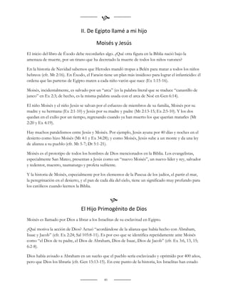 
                                II. De Egipto llamé a mi hijo

                                         Moisés y Jesús
El inicio del libro de Éxodo debe recordarles algo. ¿Qué otra figura en la Biblia nació bajo la
amenaza de muerte, por un tirano que ha decretado la muerte de todos los niños varones?

En la historia de Navidad sabemos que Herodes mandó tropas a Belén para matar a todos los niños
hebreos (cfr. Mt 2:16). En Éxodo, el Faraón tiene un plan más insidioso para lograr el infanticidio: él
ordena que las parteras de Egipto maten a cada niño varón que nace (Ex 1:15-16).

Moisés, incidentalmente, es salvado por un “arca” (es la palabra literal que se traduce “canastillo de
junco” en Ex 2:3; de hecho, es la misma palabra usada con el arca de Noé en Gen 6:14).

El niño Moisés y el niño Jesús se salvan por el esfuerzo de miembros de su familia, Moisés por su
madre y su hermana (Ex 2:1-10) y Jesús por su madre y padre (Mt 2:13-15; Ex 2:5-10). Y los dos
quedan en el exilio por un tiempo, regresando cuando ya han muerto los que querían matarles (Mt
2:20 y Ex 4:19).

Hay muchos paralelismos entre Jesús y Moisés. Por ejemplo, Jesús ayuna por 40 días y noches en el
desierto como hizo Moisés (Mt 4:1 y Ex 34:28); y como Moisés, Jesús sube a un monte y da una ley
de alianza a su pueblo (cfr. Mt 5-7; Dt 5:1-21).

Moisés es el prototipo de todos los hombres de Dios mencionados en la Biblia. Los evangelistas,
especialmente San Mateo, presentan a Jesús como un “nuevo Moisés”, un nuevo líder y rey, salvador
y redentor, maestro, taumaturgo y profeta sufriente.

Y la historia de Moisés, especialmente por los elementos de la Pascua de los judíos, el partir el mar,
la peregrinación en el desierto, y el pan de cada día del cielo, tiene un significado muy profundo para
los católicos cuando leemos la Biblia.


                                                   
                                El Hijo Primogénito de Dios
Moisés es llamado por Dios a librar a los Israelitas de su esclavitud en Egipto.

¿Qué motiva la acción de Dios? Actuó “acordándose de la alianza que había hecho con Abraham,
Isaac y Jacob” (cfr. Ex 2:24; Sal 105:8-11). Es por eso que se identifica repetidamente ante Moisés
como “el Dios de tu padre, el Dios de Abraham, Dios de Isaac, Dios de Jacob” (cfr. Ex 3:6, 13, 15;
6:2-8).

Dios había avisado a Abraham en un sueño que el pueblo sería esclavizado y oprimido por 400 años,
pero que Dios los libraría (cfr. Gen 15:13-15). En este punto de la historia, los Israelitas han estado


                                              40
 