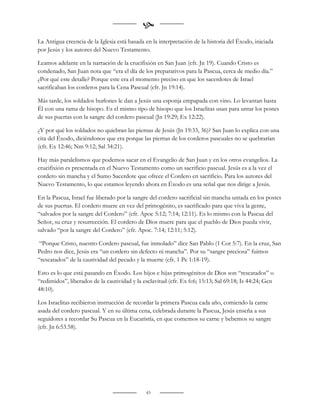 
La Antigua creencia de la Iglesia está basada en la interpretación de la historia del Éxodo, iniciada
por Jesús y los autores del Nuevo Testamento.

Leamos adelante en la narración de la crucifixión en San Juan (cfr. Jn 19). Cuando Cristo es
condenado, San Juan nota que “era el día de los preparativos para la Pascua, cerca de medio día.”
¿Por qué este detalle? Porque este era el momento preciso en que los sacerdotes de Israel
sacrificaban los corderos para la Cena Pascual (cfr. Jn 19:14).

Más tarde, los soldados burlones le dan a Jesús una esponja empapada con vino. Lo levantan hasta
Él con una rama de hisopo. Es el mismo tipo de hisopo que los Israelitas usan para untar los postes
de sus puertas con la sangre del cordero pascual (Jn 19:29; Ex 12:22).

¿Y por qué los soldados no quiebran las piernas de Jesús (Jn 19:33, 36)? San Juan lo explica con una
cita del Éxodo, diciéndonos que era porque las piernas de los corderos pascuales no se quebrarían
(cfr. Ex 12:46; Nm 9:12; Sal 34:21).

Hay más paralelismos que podemos sacar en el Evangelio de San Juan y en los otros evangelios. La
crucifixión es presentada en el Nuevo Testamento como un sacrificio pascual. Jesús es a la vez el
cordero sin mancha y el Sumo Sacerdote que ofrece el Cordero en sacrificio. Para los autores del
Nuevo Testamento, lo que estamos leyendo ahora en Éxodo es una señal que nos dirige a Jesús.

En la Pascua, Israel fue liberado por la sangre del cordero sacrificial sin mancha untada en los postes
de sus puertas. El cordero muere en vez del primogénito, es sacrificado para que viva la gente,
“salvados por la sangre del Cordero” (cfr. Apoc 5:12; 7:14; 12:11). Es lo mismo con la Pascua del
Señor, su cruz y resurrección. El cordero de Dios muere para que el pueblo de Dios pueda vivir,
salvado “por la sangre del Cordero” (cfr. Apoc. 7:14; 12:11; 5:12).

 “Porque Cristo, nuestro Cordero pascual, fue inmolado” dice San Pablo (1 Cor 5:7). En la cruz, San
Pedro nos dice, Jesús era “un cordero sin defecto ni mancha”. Por su “sangre preciosa” fuimos
“rescatados” de la cautividad del pecado y la muerte (cfr. 1 Pe 1:18-19).

Esto es lo que está pasando en Éxodo. Los hijos e hijas primogénitos de Dios son “rescatados” o
“redimidos”, liberados de la cautividad y la esclavitud (cfr. Ex 6:6; 15:13; Sal 69:18; Is 44:24; Gen
48:10).

Los Israelitas recibieron instrucción de recordar la primera Pascua cada año, comiendo la carne
asada del cordero pascual. Y en su última cena, celebrada durante la Pascua, Jesús enseña a sus
seguidores a recordar Su Pascua en la Eucaristía, en que comemos su carne y bebemos su sangre
(cfr. Jn 6:53.58).




                                              43
 