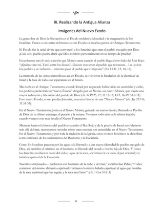 
                             III. Realizando la Antigua Alianza

                                Imágenes del Nuevo Éxodo
La gran obra de Dios de liberación en el Éxodo moldeó la identidad y la imaginación de los
Israelitas. Vamos a encontrar referencias a este Éxodo en muchas partes del Antiguo Testamento.

El Éxodo fue la señal divina que convenció a los Israelitas que eran el pueblo escogido por Dios.
¿Cuál otro pueblo podría decir que Dios lo liberó personalmente en su tiempo de prueba?

Escuchamos esta fe en la canción que Moisés canta cuando el pueblo llega al otro lado del Mar Rojo:
“¿Quién como tú, Yavé, entre los dioses?...Guiaste con amor al pueblo que rescataste…Lo oyeron
los pueblos y se turbaron…mientras pasó el pueblo que compraste” (Ex 15:11, 13, 14, 16).

La memoria de las obras maravillosas acá en Éxodo, se volvieron la fundación de la identidad de
Israel y la base de todas sus esperanzas en el futuro.

Más tarde en el Antiguo Testamento, cuando Israel por su pecado había caído en cautividad y exilio,
los profetas predecirán un “nuevo Éxodo” dirigido por un Mesías, un nuevo Moisés, que traería una
mayor redención y liberación del pueblo de Dios (cfr. Is 19:25, 27; 11:15-16; 43:2, 16-19; 51:9-11).
Este nuevo Éxodo, como predijo Jeremías, marcará el inicio de una “Nueva Alianza” (cfr. Jer 23:7-8;
31:31-33).

En el Nuevo Testamento, Jesús es el Nuevo Moisés, guiando un nuevo éxodo, liberando al Pueblo
de Dios de su último enemigo, el pecado y la muerte. Veremos todo esto en la última lección,
cuando veamos con más detalle el Nuevo Testamento.

Mientras leemos la historia del pueblo cruzando el Mar Rojo y de la prueba de Israel en el desierto
más allá del mar, necesitamos recordar cómo estas escenas son entendidas en el Nuevo Testamento.
En el Nuevo Testamento, y por toda la tradición de la Iglesia, estos eventos históricos se describen
como símbolos de los sacramentos del Bautismo y la Eucaristía.

Como los Israelitas pasaron por las aguas a la libertad y a una nueva identidad de pueblo escogido de
Dios, así también el cristiano en el bautismo es liberado del pecado y hecho hijo de Dios. Y como
los Israelitas recibieron maná del cielo y agua de la roca, al cristiano le es dado el pan celestial y la
bebida espiritual de la Eucaristía.

Nuestros antepasados…recibieron ese bautismo de la nube y del mar,” escribió San Pablo, “Todos
comieron del mismo alimento espiritual y bebieron la misma bebida espiritual, el agua que brotaba
de la roca espiritual que los seguía; y la roca era Cristo” (cfr. 1 Cor 10:1-3)




                                              44
 