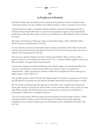 
                                                   
                                  La Prueba en el Desierto
San Pablo también dijo que debemos leer la narración de la prueba de Israel en el desierto como
“escrito para instruir a los que vendrían en los últimos tiempos, es decir, a nosotros” (1 Cor 10:11).

A pesar de todos los signos y maravillas obrados por Dios, la historia de la peregrinación de los
Israelitas al Sinaí después del Éxodo es una historia de terquedad y ceguera, de la incapacidad del
pueblo para confiar que Dios estaba con ellos, y que el Dios que los libró también los iba a cuidar en
el camino.

Muy luego, murmuraron en Mará que el agua era demasiado amarga, y Dios respondió dando a
Moisés el poder de dulcificarla (Ex 15:22-25).

Un mes después, estuvieron murmurando sobre la comida en el desierto de Sin. Dios les dio maná
del cielo, proveyendo el pan de cada día por 40 años (Ex 16). Este es el maná que Jesús dijo que era
símbolo de la Eucaristía (cfr. Jn 6:30-59).

Pero esto no es prueba suficiente para ellos. Tenían sed en Meribá y Masá y pusieron a Dios a
prueba: “¿Está o no está el Señor con nosotros? (Ex 17:2, 7). Entonces Moisés golpeó la roca, como
Dios le instruyó, y las aguas brotaron para la gente.

Cuarenta años después, en el libro de Deuteronomio, Moisés explicó a los Israelitas que Dios hizo
todo esto “para probarte y conocer lo que había en tu corazón, si ibas o no a guardar sus
mandamientos…Dense cuenta de que el Señor su Dios los ha corregido del mismo modo que un
padre corrige a su hijo” (Dt 8:2-5).

¿Por qué Dios prueba a Israel si Él sabe todo desde siempre? La respuesta se encuentra en lo último
que dijo Moisés: Las pruebas son una forma de disciplina paternal por la cual Él fortalece a su hijo.

Dios no prueba a Israel para aprender algo que no sabe desde antes. Lo prueba para hacerle más
fuerte, para enseñar a la gente lo que ellos no saben: cuánto necesitan a Dios, cómo, sin Él, no serían
nada. Dios los probó, dice Moisés, para que no se equivocaran y pensaran que su libertad y su
prosperidad se debían sólo a sus propios esfuerzos.

“No se les ocurra pensar: „Toda esta riqueza la hemos ganado con nuestro propio esfuerzo‟. Deben
acordarse del Señor su Dios, ya que ha sido Él quien les ha dado las fuerzas para adquirirla,
cumpliendo así con ustedes la alianza que antes había hecho con los antepasados de ustedes” (Dt
8:17-18).




                                              45
 
