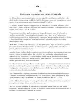 
                                                   
                  Un reino de sacerdotes, una nación consagrada
En el Sinaí, Dios revela su intención plena para con su pueblo escogido, el porqué los llevó sobre
alas de águila y los trajo a estar con Él (cfr. Ex 19:4). Dios quiere que su hijo primogénito, su propio
pueblo, sea un reino de sacerdotes, una nación consagrada” (Ex 19:6).

En la alianza del Sinaí, llegamos a un punto clave de la historia de la salvación. Recuerden lo que
hemos visto: Cuando Dios realiza una alianza, está formando una familia. Está emparentándose con
la gente, creando hijos e hijas de adopción.

Tomen en cuenta, también, que las imágenes del Antiguo Testamento nacen de la forma de la
familia en la antigüedad. En la antigua familia, los padres eran a la vez “reyes” (gobernantes,
legisladores, protectores) de su familia y también “sacerdotes” quienes presidían la familia en el culto
y el sacrificio. El hijo “primogénito” era el que heredaba la autoridad y las funciones reales y
sacerdotales del padre.

Desde Adán, Dios había estado buscando a un “hijo primogénito” digno de su llamada a guardar y
proteger la creación, ofrecerle sacrificios de alabanza y acción de gracias, ser luz para todos los
pueblos, y habitar con Él íntimamente.

Adán fue el padre fundador, hecho señor de la creación e investido con funciones sacerdotales para
guardar y cultivar la creación de Dios (Gn 1:26; 2:15). Noé también fue padre de familia, y sus
descendientes los “primogénitos” con quienes Dios repobló la tierra después del diluvio. Dios
entonces escogió a Abram, cuyo nombre significa “padre poderoso” y lo transformó en Abraham,
nombre que quiere decir “padre de una multitud”.

En toda esta historia vemos que Dios es forzado a ignorar a los primogénitos en muchas instancias
por ser demasiado orgullosos, injustos y violentos. Hemos visto esto en el caso de Caín, Ismael y
Esaú, para dar solamente tres ejemplos. De hecho, entre todos los “primogénitos” en Génesis,
solamente la descendencia de Sem fue fiel.

Pero Dios siguió fiel a su plan y a su promesa. Con Israel, su primogénito, está iniciando otra vez.
Ellos serán su familia, sus herederos reales. Por eso, Moisés instruyó que el primogénito de Israel
fuera consagrado a Dios y así dedicado a su servicio sacerdotal (cfr. Ex 13:2, 15; 24:5).

Aquí en el Sinaí, Dios revela que Él quiere que Israel sea en la familia de las naciones lo que fue el
primogénito del antiguo sistema de familia: sacerdote y rey.

Dios está haciendo una nación de su familia, pero una nación singular. Israel será una “nación
consagrada,” apartada de las otras naciones, un ejemplo de santidad y justicia, un instrumento por el
cual Dios extiende su salvación a todas las naciones.




                                              46
 