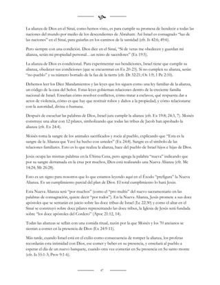
La alianza de Dios en el Sinaí, como hemos visto, es para cumplir su promesa de bendecir a todas las
naciones del mundo por medio de los descendientes de Abraham. Así Israel es consagrado “luz de
las naciones” en el Sinaí, para guiarlas en los caminos de la santidad (cfr. Is 42:6; 49:6).

Pero siempre con una condición. Dios dice en el Sinaí, “Si de veras me obedecen y guardan mi
alianza, serán mi propiedad personal…un reino de sacerdotes” (Ex 19:5).

La alianza de Dios es condicional. Para experimentar sus bendiciones, Israel tiene que cumplir su
alianza, obedecer sus condiciones (que se encuentran en Ex 20-23). Si no cumplen su alianza, serán
“no-pueblo” y su número borrado de la faz de la tierra (cfr. Dt 32:21; Os 1:9; 1 Pe 2:10).

Debemos leer los Diez Mandamientos y las leyes que los siguen como una ley familiar de la alianza,
un código de la casa del Señor. Estas leyes gobiernan relaciones dentro de la creciente familia
nacional de Israel. Enseñan cómo resolver conflictos, cómo tratar a esclavos, qué respuesta dar a
actos de violencia, cómo es que hay que restituir robos y daños a la propiedad; y cómo relacionarse
con la autoridad, divina o humana.

Después de escuchar las palabras de Dios, Israel jura cumplir la alianza (cfr. Ex 19:8; 24:3, 7). Moisés
construye una altar con 12 pilares, simbolizando que todas las tribus de Jacob han aprobado la
alianza (cfr. Ex 24:4).

Moisés toma la sangre de los animales sacrificados y rocía al pueblo, explicando que “Esta es la
sangre de la Alianza que Yavé ha hecho con ustedes” (Ex 24:8). Sangre es el símbolo de las
relaciones familiares. Esto es lo que realiza la alianza, hace del pueblo de Israel hijos e hijas de Dios.

Jesús ocupa las mismas palabras en la Última Cena, pero agrega la palabra “nueva” indicando que
por su sangre derramada en la cruz por muchos, Dios está realizando una Nueva Alianza (cfr. Mc
14:24; Mt 26:28).

Esto es un signo para nosotros que lo que estamos leyendo aquí en el Éxodo “prefigura” la Nueva
Alianza. Es un cumplimiento parcial del plan de Dios. El total cumplimiento lo hará Jesús.

Esta Nueva Alianza será “por muchos” (como el “pro multis” del nuevo sacramentario en las
palabras de consagración, quiere decir “por todos”). En la Nueva Alianza, Jesús promete a sus doce
apóstoles que se sentarán en juicio sobre las doce tribus de Israel (Lc 22:30) y como el altar en el
Sinaí se construyó sobre doce pilares representando las doce tribus, la Iglesia de Jesús será fundada
sobre “los doce apóstoles del Cordero” (Apoc 21:12, 14).

Todas las alianzas se sellan con una comida ritual, razón por la que Moisés y los 70 ancianos se
sientan a comer en la presencia de Dios (Ex 24:9-11).

Más tarde, cuando Israel está en el exilio como consecuencia de romper la alianza, los profetas
recordarán esta intimidad con Dios, ese comer y beber en su presencia, y enseñará al pueblo a
esperar el día de un nuevo banquete, cuando otra vez comerán en Su presencia en Su santo monte
(cfr. Is 55:1-3; Prov 9:1-6).


                                               47
 