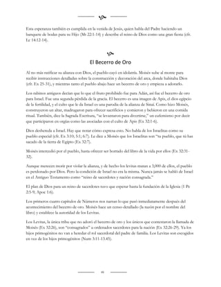 
Esta esperanza también es cumplida en la venida de Jesús, quien habla del Padre haciendo un
banquete de bodas para su Hijo (Mt 22:1-14) y describe el reino de Dios como una gran fiesta (cfr.
Lc 14:12-14).


                                                   
                                       El Becerro de Oro
Al no más ratificar su alianza con Dios, el pueblo cayó en idolatría. Moisés sube al monte para
recibir instrucciones detalladas sobre la construcción y decoración del arca, donde habitaba Dios
(cfr. Ex 25-31), y mientras tanto el pueblo abajo hace un becerro de oro y empieza a adorarlo.

Los rabinos antiguos decían que lo que el fruto prohibido fue para Adán, así fue el becerro de oro
para Israel. Fue una segunda pérdida de la gracia. El becerro es una imagen de Apis, el dios egipcio
de la fertilidad, y el culto que le da Israel es una parodia de la alianza de Sinaí. Como hizo Moisés,
construyeron un altar, madrugaron para ofrecer sacrificios y comieron y bebieron en una comida
ritual. También, dice la Sagrada Escritura, “se levantaron para divertirse,” un eufemismo por decir
que participaron en orgías como las asociadas con el culto de Apis (Ex 32:1-6).

Dios deshereda a Israel. Hay que notar cómo expresa esto. No habla de los Israelitas como su
pueblo especial (cfr. Ex 3:10; 5:1; 6:7). Le dice a Moisés que los Israelitas son “tu pueblo, que tú has
sacado de la tierra de Egipto (Ex 32:7).

Moisés intercedió por el pueblo, hasta ofrecer ser borrado del libro de la vida por ellos (Ex 32:31-
32).

Aunque merecen morir por violar la alianza, y de hecho los levitas matan a 3,000 de ellos, el pueblo
es perdonado por Dios. Pero la condición de Israel no era la misma. Nunca jamás se habló de Israel
en el Antiguo Testamento como “reino de sacerdotes y nación consagrada.”

El plan de Dios para un reino de sacerdotes tuvo que esperar hasta la fundación de la Iglesia (1 Pe
2:5-9; Apoc 1:6).

Los primeros cuatro capítulos de Números nos narran lo que pasó inmediatamente después del
acontecimiento del becerro de oro. Moisés hace un censo detallado (la razón por el nombre del
libro) y establece la autoridad de los Levitas.

Los Levitas, la única tribu que no adoró el becerro de oro y los únicos que contestaron la llamada de
Moisés (Ex 32:26), son “consagrados” u ordenados sacerdotes para la nación (Ex 32:26-29). Ya los
hijos primogénitos no van a heredar el rol sacerdotal del padre de familia. Los Levitas son escogidos
en vez de los hijos primogénitos (Num 3:11-13.45).




                                              48
 