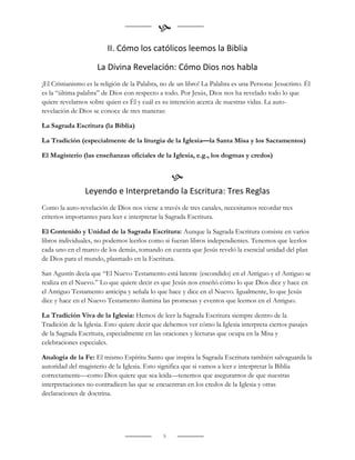 
                         II. Cómo los católicos leemos la Biblia

                     La Divina Revelación: Cómo Dios nos habla
¡El Cristianismo es la religión de la Palabra, no de un libro! La Palabra es una Persona: Jesucristo. Él
es la “última palabra” de Dios con respecto a todo. Por Jesús, Dios nos ha revelado todo lo que
quiere revelarnos sobre quien es Él y cuál es su intención acerca de nuestras vidas. La auto-
revelación de Dios se conoce de tres maneras:

La Sagrada Escritura (la Biblia)

La Tradición (especialmente de la liturgia de la Iglesia—la Santa Misa y los Sacramentos)

El Magisterio (las enseñanzas oficiales de la Iglesia, e.g., los dogmas y credos)


                                                   
                Leyendo e Interpretando la Escritura: Tres Reglas
Como la auto-revelación de Dios nos viene a través de tres canales, necesitamos recordar tres
criterios importantes para leer e interpretar la Sagrada Escritura.

El Contenido y Unidad de la Sagrada Escritura: Aunque la Sagrada Escritura consiste en varios
libros individuales, no podemos leerlos como si fueran libros independientes. Tenemos que leerlos
cada uno en el marco de los demás, tomando en cuenta que Jesús reveló la esencial unidad del plan
de Dios para el mundo, plasmado en la Escritura.

San Agustín decía que “El Nuevo Testamento está latente (escondido) en el Antiguo y el Antiguo se
realiza en el Nuevo.” Lo que quiere decir es que Jesús nos enseñó cómo lo que Dios dice y hace en
el Antiguo Testamento anticipa y señala lo que hace y dice en el Nuevo. Igualmente, lo que Jesús
dice y hace en el Nuevo Testamento ilumina las promesas y eventos que leemos en el Antiguo.

La Tradición Viva de la Iglesia: Hemos de leer la Sagrada Escritura siempre dentro de la
Tradición de la Iglesia. Esto quiere decir que debemos ver cómo la Iglesia interpreta ciertos pasajes
de la Sagrada Escritura, especialmente en las oraciones y lecturas que ocupa en la Misa y
celebraciones especiales.

Analogía de la Fe: El mismo Espíritu Santo que inspira la Sagrada Escritura también salvaguarda la
autoridad del magisterio de la Iglesia. Esto significa que si vamos a leer e interpretar la Biblia
correctamente—como Dios quiere que sea leída—tenemos que asegurarnos de que nuestras
interpretaciones no contradicen las que se encuentran en los credos de la Iglesia y otras
declaraciones de doctrina.




                                               5
 