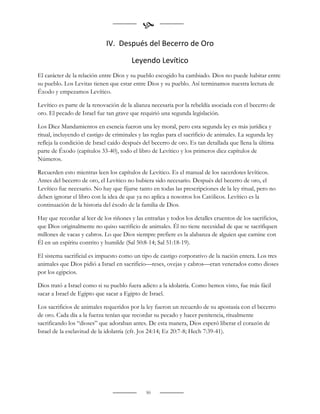 
                             IV. Después del Becerro de Oro

                                        Leyendo Levítico
El carácter de la relación entre Dios y su pueblo escogido ha cambiado. Dios no puede habitar entre
su pueblo. Los Levitas tienen que estar entre Dios y su pueblo. Así terminamos nuestra lectura de
Éxodo y empezamos Levítico.

Levítico es parte de la renovación de la alianza necesaria por la rebeldía asociada con el becerro de
oro. El pecado de Israel fue tan grave que requirió una segunda legislación.

Los Diez Mandamientos en esencia fueron una ley moral, pero esta segunda ley es más jurídica y
ritual, incluyendo el castigo de criminales y las reglas para el sacrificio de animales. La segunda ley
refleja la condición de Israel caído después del becerro de oro. Es tan detallada que llena la última
parte de Éxodo (capítulos 33-40), todo el libro de Levítico y los primeros diez capítulos de
Números.

Recuerden esto mientras leen los capítulos de Levítico. Es el manual de los sacerdotes levíticos.
Antes del becerro de oro, el Levítico no hubiera sido necesario. Después del becerro de oro, el
Levítico fue necesario. No hay que fijarse tanto en todas las prescripciones de la ley ritual, pero no
deben ignorar el libro con la idea de que ya no aplica a nosotros los Católicos. Levítico es la
continuación de la historia del éxodo de la familia de Dios.

Hay que recordar al leer de los riñones y las entrañas y todos los detalles cruentos de los sacrificios,
que Dios originalmente no quiso sacrificio de animales. Él no tiene necesidad de que se sacrifiquen
millones de vacas y cabros. Lo que Dios siempre prefiere es la alabanza de alguien que camine con
Él en un espíritu contrito y humilde (Sal 50:8-14; Sal 51:18-19).

El sistema sacrificial es impuesto como un tipo de castigo corporativo de la nación entera. Los tres
animales que Dios pidió a Israel en sacrificio—reses, ovejas y cabros—eran venerados como dioses
por los egipcios.

Dios trató a Israel como si su pueblo fuera adicto a la idolatría. Como hemos visto, fue más fácil
sacar a Israel de Egipto que sacar a Egipto de Israel.

Los sacrificios de animales requeridos por la ley fueron un recuerdo de su apostasía con el becerro
de oro. Cada día a la fuerza tenían que recordar su pecado y hacer penitencia, ritualmente
sacrificando los “dioses” que adoraban antes. De esta manera, Dios esperó liberar el corazón de
Israel de la esclavitud de la idolatría (cfr. Jos 24:14; Ez 20:7-8; Hech 7:39-41).


                                                     


                                               50
 
