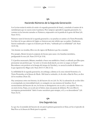 
                                                    
                                                   
                   Haciendo Números de la Segunda Generación
Los Levitas tenían la misión de asistir a la segunda generación de Israel, y enseñarle el camino de la
santidad para que no cayera como la primera. Pero tampoco aprendió la segunda generación. Lo
veremos en las historias narradas en Números, empezando con la partida de la gente del Sinaí (cfr.
Num 10:11).

Números narra la historia de la segunda generación y sus pruebas en camino a la Tierra Prometida.
Los hijos de los que salieron de Egipto se hicieron aun más infieles que sus padres. Finalmente,
fueron condenados a vagar en el desierto por 40 años, “sufriendo por su infidelidad” (cfr. Num
14:33-34).

Aún durante sus recaídas, Dios nos dio signos del Redentor que iba a mandar:

Por ejemplo, Moisés levanta la serpiente de bronce para sanar a los Israelitas incrédulos,
prefigurando la cruz (cfr. Num 21:4-9; Jn 3:14).

Y el profeta mercenario, Balaam, mandado a hacer una maldición a Israel, es utilizado por Dios para
pronunciar una profecía que: “un astro se levanta desde Jacob, un cetro se yergue en Israel.”
Recordamos esta profecía en la liturgia del tiempo de Navidad, y se asocia la estrella de Balaam con
la que siguieron los Magos (cfr. Num 24:15-17; Mt 2:1-2).

La infidelidad de la segunda generación, sin embargo, culmina en la zona oriental fronteriza a la
Tierra Prometida, en la llanura de Moab. Allá Israel es seducido y le da culto a Baal de Peor, un dios
de los moabitas (Num 25).

Hay semejanzas entre esta historia y la del becerro de oro (cfr. Ex 34). La adoración de un dios falso
es acompañada con inmoralidad ritual y es castigada con una matanza de Israelitas. En el
acontecimiento del becerro de oro, los levitas se distinguieron con su celo y sus espadas. Esta vez,
un cierto levita, Finjas, en su celo por el Señor, mata una pareja de idólatras. Por esto Dios le
recompensa prometiéndole “darle el sumo sacerdocio para siempre, a él y a su descendencia” (cfr.
Num 25,13).


                                                   
                                       Una Segunda Ley
Lo que fue el escándalo del becerro de oro para la primera generación en Sinaí, así fue el episodio de
Baal Peor en la llanura de Moab para la segunda.



                                              51
 