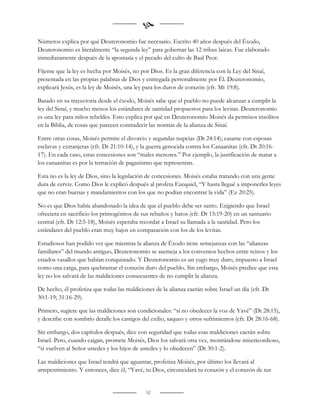 
Números explica por qué Deuteronomio fue necesario. Escrito 40 años después del Éxodo,
Deuteronomio es literalmente “la segunda ley” para gobernar las 12 tribus laicas. Fue elaborado
inmediatamente después de la apostasía y el pecado del culto de Baal Peor.

Fíjense que la ley es hecha por Moisés, no por Dios. Es la gran diferencia con la Ley del Sinaí,
presentada en las propias palabras de Dios y entregada personalmente por Él. Deuteronomio,
explicará Jesús, es la ley de Moisés, una ley para los duros de corazón (cfr. Mt 19:8).

Basado en su trayectoria desde el éxodo, Moisés sabe que el pueblo no puede alcanzar a cumplir la
ley del Sinaí, y mucho menos los estándares de santidad propuestos para los levitas. Deuteronomio
es una ley para niños rebeldes. Esto explica por qué en Deuteronomio Moisés da permisos insólitos
en la Biblia, de cosas que parecen contradecir las normas de la alianza de Sinaí.

Entre otras cosas, Moisés permite el divorcio y segundas nupcias (Dt 24:14); casarse con esposas
esclavas y extranjeras (cfr. Dt 21:10-14), y la guerra genocida contra los Canaanitas (cfr. Dt 20:16-
17). En cada caso, estas concesiones son “males menores.” Por ejemplo, la justificación de matar a
los canaanitas es por la tentación de paganismo que representan.

Esta no es la ley de Dios, sino la legislación de concesiones. Moisés estaba tratando con una gente
dura de cerviz. Como Dios le explicó después al profeta Ezequiel, “Y hasta llegué a imponerles leyes
que no eran buenas y mandamientos con los que no podían encontrar la vida” (Ez 20:25).

No es que Dios había abandonado la idea de que el pueblo debe ser santo. Exigiendo que Israel
ofreciera en sacrificio los primogénitos de sus rebaños y hatos (cfr. Dt 15:19-20) en un santuario
central (cfr. Dt 12:5-18), Moisés esperaba recordar a Israel su llamada a la santidad. Pero los
estándares del pueblo eran muy bajos en comparación con los de los levitas.

Estudiosos han podido ver que mientras la alianza de Éxodo tiene semejanzas con las “alianzas
familiares” del mundo antiguo, Deuteronomio se asemeja a los convenios hechos entre reinos y los
estados vasallos que habían conquistado. Y Deuteronomio es un yugo muy duro, impuesto a Israel
como una carga, para quebrantar el corazón duro del pueblo. Sin embargo, Moisés predice que esta
ley no los salvará de las maldiciones consecuentes de no cumplir la alianza.

De hecho, él profetiza que todas las maldiciones de la alianza caerán sobre Israel un día (cfr. Dt
30:1-19; 31:16-29).

Primero, sugiere que las maldiciones son condicionales: “si no obedeces la voz de Yavé” (Dt 28:15),
y describe con sombrío detalle los castigos del exilio, saqueo y otros sufrimientos (cfr. Dt 28:16-68).

Sin embargo, dos capítulos después, dice con seguridad que todas esas maldiciones caerán sobre
Israel. Pero, cuando caigan, promete Moisés, Dios los salvará otra vez, mostrándose misericordioso,
“si vuelven al Señor ustedes y los hijos de ustedes y lo obedecen” (Dt 30:1-2).

Las maldiciones que Israel tendrá que aguantar, profetiza Moisés, por último los llevará al
arrepentimiento. Y entonces, dice él, “Yavé, tu Dios, circuncidará tu corazón y el corazón de tus


                                              52
 