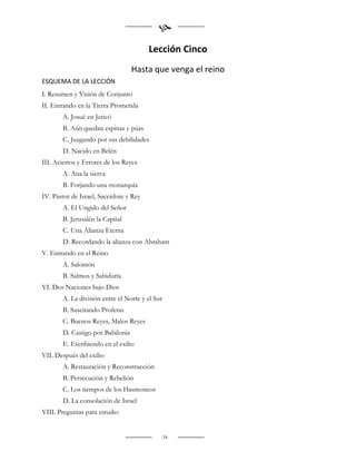 
                                        Lección Cinco
                                  Hasta que venga el reino
ESQUEMA DE LA LECCIÓN
I. Resumen y Visión de Conjunto
II. Entrando en la Tierra Prometida
       A. Josué en Jericó
       B. Aún quedan espinas y púas
       C. Juzgando por sus debilidades
       D. Nacido en Belén
III. Aciertos y Errores de los Reyes
       A. Ana la sierva
       B. Forjando una monarquía
IV. Pastor de Israel, Sacerdote y Rey
       A. El Ungido del Señor
       B. Jerusalén la Capital
       C. Una Alianza Eterna
       D. Recordando la alianza con Abraham
V. Entrando en el Reino
       A. Salomón
       B. Salmos y Sabiduría
VI. Dos Naciones bajo Dios
       A. La división entre el Norte y el Sur
       B. Suscitando Profetas
       C. Buenos Reyes, Malos Reyes
       D. Castigo por Babilonia
       E. Escribiendo en el exilio
VII. Después del exilio
       A. Restauración y Reconstrucción
       B. Persecución y Rebelión
       C. Los tiempos de los Hasmoneos
       D. La consolación de Israel
VIII. Preguntas para estudio


                                                54
 