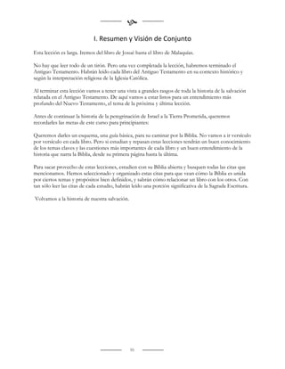 
                             I. Resumen y Visión de Conjunto
Esta lección es larga. Iremos del libro de Josué hasta el libro de Malaquías.

No hay que leer todo de un tirón. Pero una vez completada la lección, habremos terminado el
Antiguo Testamento. Habrán leído cada libro del Antiguo Testamento en su contexto histórico y
según la interpretación religiosa de la Iglesia Católica.

Al terminar esta lección vamos a tener una vista a grandes rasgos de toda la historia de la salvación
relatada en el Antiguo Testamento. De aquí vamos a estar listos para un entendimiento más
profundo del Nuevo Testamento, el tema de la próxima y última lección.

Antes de continuar la historia de la peregrinación de Israel a la Tierra Prometida, queremos
recordarles las metas de este curso para principiantes:

Queremos darles un esquema, una guía básica, para su caminar por la Biblia. No vamos a ir versículo
por versículo en cada libro. Pero si estudian y repasan estas lecciones tendrán un buen conocimiento
de los temas claves y las cuestiones más importantes de cada libro y un buen entendimiento de la
historia que narra la Biblia, desde su primera página hasta la última.

Para sacar provecho de estas lecciones, estudien con su Biblia abierta y busquen todas las citas que
mencionamos. Hemos seleccionado y organizado estas citas para que vean cómo la Biblia es unida
por ciertos temas y propósitos bien definidos, y sabrán cómo relacionar un libro con los otros. Con
tan sólo leer las citas de cada estudio, habrán leído una porción significativa de la Sagrada Escritura.

Volvamos a la historia de nuestra salvación.




                                               55
 