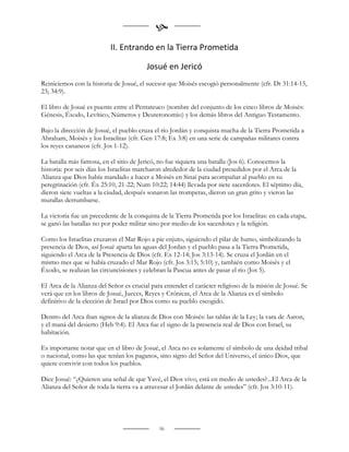 
                           II. Entrando en la Tierra Prometida

                                         Josué en Jericó
Reiniciemos con la historia de Josué, el sucesor que Moisés escogió personalmente (cfr. Dt 31:14-15,
23; 34:9).

El libro de Josué es puente entre el Pentateuco (nombre del conjunto de los cinco libros de Moisés:
Génesis, Éxodo, Levítico, Números y Deuteronomio) y los demás libros del Antiguo Testamento.

Bajo la dirección de Josué, el pueblo cruza el río Jordán y conquista mucha de la Tierra Prometida a
Abraham, Moisés y los Israelitas (cfr. Gen 17:8; Ex 3:8) en una serie de campañas militares contra
los reyes cananeos (cfr. Jos 1-12).

La batalla más famosa, en el sitio de Jericó, no fue siquiera una batalla (Jos 6). Conocemos la
historia: por seis días los Israelitas marcharon alrededor de la ciudad presedidos por el Arca de la
Alianza que Dios había mandado a hacer a Moisés en Sinaí para acompañar al pueblo en su
peregrinación (cfr. Éx 25:10, 21-22; Num 10:22; 14:44) llevada por siete sacerdotes. El séptimo día,
dieron siete vueltas a la ciudad, después sonaron las trompetas, dieron un gran grito y vieron las
murallas derrumbarse.

La victoria fue un precedente de la conquista de la Tierra Prometida por los Israelitas: en cada etapa,
se ganó las batallas no por poder militar sino por medio de los sacerdotes y la religión.

Como los Israelitas cruzaron el Mar Rojo a pie enjuto, siguiendo el pilar de humo, simbolizando la
presencia de Dios, así Josué aparta las aguas del Jordan y el pueblo pasa a la Tierra Prometida,
siguiendo el Arca de la Presencia de Dios (cfr. Ex 12-14; Jos 3:13-14). Se cruza el Jordán en el
mismo mes que se había cruzado el Mar Rojo (cfr. Jos 3:15; 5:10) y, también como Moisés y el
Éxodo, se realizan las circuncisiones y celebran la Pascua antes de pasar el río (Jos 5).

El Arca de la Alianza del Señor es crucial para entender el carácter religioso de la misión de Josué. Se
verá que en los libros de Josué, Jueces, Reyes y Crónicas, el Arca de la Alianza es el símbolo
definitivo de la elección de Israel por Dios como su pueblo escogido.

Dentro del Arca iban signos de la alianza de Dios con Moisés: las tablas de la Ley; la vara de Aaron,
y el maná del desierto (Heb 9:4). El Arca fue el signo de la presencia real de Dios con Israel, su
habitación.

Es importante notar que en el libro de Josué, el Arca no es solamente el símbolo de una deidad tribal
o nacional, como las que tenían los paganos, sino signo del Señor del Universo, el único Dios, que
quiere convivir con todos los pueblos.

Dice Josué: “¿Quieren una señal de que Yavé, el Dios vivo, está en medio de ustedes?...El Arca de la
Alianza del Señor de toda la tierra va a atravesar el Jordán delante de ustedes” (cfr. Jos 3:10-11).




                                              56
 