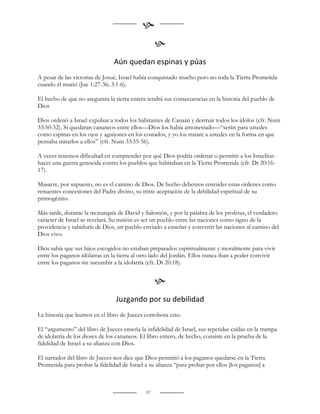 
                                                  
                                Aún quedan espinas y púas
A pesar de las victorias de Josué, Israel había conquistado mucho pero no toda la Tierra Prometida
cuando él murió (Jue 1:27-36; 3:1-6).

El hecho de que no asegurara la tierra entera tendrá sus consecuencias en la historia del pueblo de
Dios

Dios ordenó a Israel expulsar a todos los habitantes de Canaán y destruir todos los ídolos (cfr. Num
33:50-52). Si quedaran cananeos entre ellos—Dios los había amonestado—“serán para ustedes
como espinas en los ojos y aguijones en los costados, y yo los trataré a ustedes en la forma en que
pensaba tratarlos a ellos” (cfr. Num 33:55-56).

A veces tenemos dificultad en comprender por qué Dios podría ordenar o permitir a los Israelitas
hacer una guerra genocida contra los pueblos que habitaban en la Tierra Prometida (cfr. Dt 20:16-
17).

Masacre, por supuesto, no es el camino de Dios. De hecho debemos entender estas órdenes como
renuentes concesiones del Padre divino, su triste aceptación de la debilidad espiritual de su
primogénito.

Más tarde, durante la monarquía de David y Salomón, y por la palabra de los profetas, el verdadero
carácter de Israel se revelará. Su misión es ser un pueblo entre las naciones como signo de la
providencia y sabiduría de Dios, un pueblo enviado a enseñar y convertir las naciones al camino del
Dios vivo.

Dios sabía que sus hijos escogidos no estaban preparados espiritualmente y moralmente para vivir
entre los paganos idólatras en la tierra al otro lado del Jordán. Ellos nunca iban a poder convivir
entre los paganos sin sucumbir a la idolatría (cfr. Dt 20:18).


                                                  
                                 Juzgando por su debilidad
La historia que leemos en el libro de Jueces corrobora esto.

El “argumento” del libro de Jueces enseña la infidelidad de Israel, sus repetidas caídas en la trampa
de idolatría de los dioses de los cananeos. El libro entero, de hecho, consiste en la prueba de la
fidelidad de Israel a su alianza con Dios.

El narrador del libro de Jueces nos dice que Dios permitió a los paganos quedarse en la Tierra
Prometida para probar la fidelidad de Israel a su alianza “para probar por ellos [los paganos] a



                                             57
 