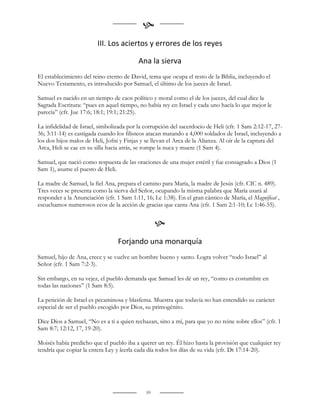 
                         III. Los aciertos y errores de los reyes

                                          Ana la sierva
El establecimiento del reino eterno de David, tema que ocupa el resto de la Biblia, incluyendo el
Nuevo Testamento, es introducido por Samuel, el último de los jueces de Israel.

Samuel es nacido en un tiempo de caos político y moral como el de los jueces, del cual dice la
Sagrada Escritura: “pues en aquel tiempo, no había rey en Israel y cada uno hacía lo que mejor le
parecía” (cfr. Jue 17:6; 18:1; 19:1; 21:25).

La infidelidad de Israel, simbolizada por la corrupción del sacerdocio de Heli (cfr. 1 Sam 2:12-17, 27-
36; 3:11-14) es castigada cuando los filisteos atacan matando a 4,000 soldados de Israel, incluyendo a
los dos hijos malos de Heli, Jofni y Finjas y se llevan el Arca de la Alianza. Al oír de la captura del
Arca, Heli se cae en su silla hacia atrás, se rompe la nuca y muere (1 Sam 4).

Samuel, que nació como respuesta de las oraciones de una mujer estéril y fue consagrado a Dios (1
Sam 1), asume el puesto de Heli.

La madre de Samuel, la fiel Ana, prepara el camino para María, la madre de Jesús (cfr. CIC n. 489).
Tres veces se presenta como la sierva del Señor, ocupando la misma palabra que María usará al
responder a la Anunciación (cfr. 1 Sam 1:11, 16; Lc 1:38). En el gran cántico de María, el Magnificat ,
escuchamos numerosos ecos de la acción de gracias que canta Ana (cfr. 1 Sam 2:1-10; Lc 1:46-55).


                                                   
                                  Forjando una monarquía
Samuel, hijo de Ana, crece y se vuelve un hombre bueno y santo. Logra volver “todo Israel” al
Señor (cfr. 1 Sam 7:2-3).

Sin embargo, en su vejez, el pueblo demanda que Samuel les dé un rey, “como es costumbre en
todas las naciones” (1 Sam 8:5).

La petición de Israel es pecaminosa y blasfema. Muestra que todavía no han entendido su carácter
especial de ser el pueblo escogido por Dios, su primogénito.

Dice Dios a Samuel, “No es a ti a quien rechazan, sino a mí, para que yo no reine sobre ellos” (cfr. 1
Sam 8:7; 12:12, 17, 19-20).

Moisés había predicho que el pueblo iba a querer un rey. Él hizo hasta la provisión que cualquier rey
tendría que copiar la entera Ley y leerla cada día todos los días de su vida (cfr. Dt 17:14-20).




                                              59
 