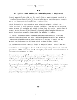 
                                                   
         La Sagrada Escritura es divina: El concepto de la inspiración
Como ya se pueden figurar, no hay otro libro como la Biblia. La Iglesia enseña que como Jesús es
“verdadero Dios y verdadero hombre,” la Biblia es verdaderamente una obra de autores humanos y
a la vez es verdaderamente la obra de Dios que es su autor divino.

Esto es el misterio de la “divina inspiración” de la Sagrada Escritura (cfr. 2 Timoteo 3:16). La
palabra “inspirado” en griego literalmente significa “respirado por Dios”. Y representa una buena
manera de pensar en la inspiración de la Sagrada Escritura. Como Dios moldeó a Adán del barro de
la tierra y sopló el aliento en él (cfr. Génesis 2:7), Dios sopla Su Espíritu en las palabras de los
autores humanos de la Sagrada Escritura y hace de ellas la Palabra viva de Dios.

 Así lo explica la Iglesia: Los autores humanos ocuparon sus destrezas literarias, ideas y otros
talentos escribiendo las páginas de la Biblia. Pero mientras estaban escribiendo, Dios actuaba en
ellos para que lo que escribieran fuera exactamente lo que Él quiso que escribieran. (cfr. Dei
Verbum, Concilio Vaticano II, n.11-12; Catecismo de la Iglesia Católica, n.105-107).

Los autores humanos fueron “verdaderos autores” de la Sagrada Escritura y también lo fue Dios.

Como Dios es su co-autor, y porque Dios no puede errar o equivocarse, podemos decir que todo lo
que leemos en la Biblia es verdadero, libre de “error” y fue puesto allí para nuestra salvación. Esto es
el concepto de la “inerrancia” de la Biblia.

 Este concepto es muy complicado y no podemos explicarlo completamente en esta clase. Pero es
importante siempre leer la Biblia respetando lo que es. La Biblia no pretende enseñar historia
moderna, ciencia, geografía o biografía. Entonces no debemos comparar lo que dice sobre la
creación del mundo, por ejemplo, a lo que se enseña en un texto de ciencia moderna.

Esto no quiere decir que la Biblia se equivoca. La Biblia, entera e íntegra, es verdadera y sin error, no
solamente en lo que enseña sobre fe y moral, sino también en lo que dice de eventos y personajes
históricos. Nunca nos va a engañar. Sin embargo, tenemos que interpretarla responsablemente—
tenemos que entender que nos está dando a conocer eventos naturales e históricos desde una
perspectiva religiosa y divina, y frecuentemente ocupa lenguaje simbólico.




                                                   

                                               6
 