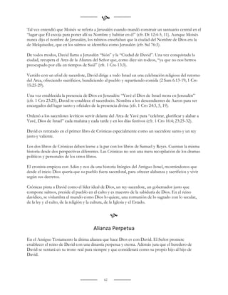 
Tal vez entendió que Moisés se refería a Jerusalén cuando mandó construir un santuario central en el
“lugar que Él escoja para poner allí su Nombre y habitar en él” (cfr. Dt 12:4-5, 11). Aunque Moisés
nunca dijo el nombre de Jerusalén, los rabinos enseñaban que la ciudad del Nombre de Dios era la
de Melquisedec, que en los salmos se identifica como Jerusalén (cfr. Sal 76:3).

De todos modos, David llama a Jerusalén “Sión” y la “Ciudad de David”. Una vez conquistada la
ciudad, recupera el Arca de la Alianza del Señor que, como dice sin rodeos, “ya que no nos hemos
preocupado por ella en tiempos de Saúl” (cfr. 1 Cro 13:3).

Vestido con un efod de sacerdote, David dirige a todo Israel en una celebración religiosa del retorno
del Arca, ofreciendo sacrificios, bendiciendo al pueblo y repartiendo comida (2 Sam 6:13-19; 1 Cro
15:25-29).

Una vez establecida la presencia de Dios en Jerusalén: “Yavé el Dios de Israel mora en Jerusalén”
(cfr. 1 Cro 23:25), David re-establece el sacerdocio. Nombra a los descendientes de Aaron para ser
encargados del lugar santo y oficiales de la presencia divina (cfr. 1 Cro 24:3, 5, 19).

Ordenó a los sacerdotes levíticos servir delante del Arca de Yavé para “celebrar, glorificar y alabar a
Yavé, Dios de Israel” cada mañana y cada tarde y en los días festivos (cfr. 1 Cro 16:4; 23:25-32).

David es retratado en el primer libro de Crónicas especialmente como un sacerdote santo y un rey
justo y valiente.

Los dos libros de Crónicas deben leerse a la par con los libros de Samuel y Reyes. Cuentan la misma
historia desde dos perspectivas diferentes. Las Crónicas no son una mera recopilación de los dramas
políticos y personales de los otros libros.

El cronista empieza con Adán y nos da una historia litúrgica del Antiguo Israel, mostrándonos que
desde el inicio Dios quería que su pueblo fuera sacerdotal, para ofrecer alabanza y sacrificios y vivir
según sus decretos.

Crónicas pinta a David como el líder ideal de Dios, un rey-sacerdote, un gobernador justo que
compone salmos, preside el pueblo en el culto y es maestro de la sabiduría de Dios. En el reino
davídico, se vislumbra el mundo como Dios lo quiere, una comunión de lo sagrado con lo secular,
de la ley y el culto, de la religión y la cultura, de la Iglesia y el Estado.


                                                   
                                        Alianza Perpetua
En el Antiguo Testamento la última alianza que hace Dios es con David. El Señor promete
establecer el reino de David con una dinastía perpetua y eterna. Además jura que el heredero de
David se sentará en su trono real para siempre y que considerará como su propio hijo al hijo de
David.




                                              62
 