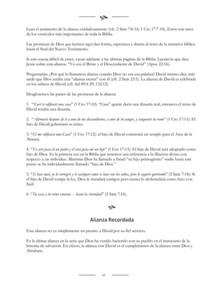 
Lean el juramento de la alianza cuidadosamente (cfr. 2 Sam 7:8-16; 1 Cro 17:7-14). Estos son unos
de los versículos más importantes de toda la Biblia.

Las promesas de Dios que leemos aquí dan forma, esperanza y drama al resto de la narrativa bíblica
hasta el final del Nuevo Testamento.

Si esto suena difícil de creer, vayan adelante a las últimas páginas de la Biblia. Leerán lo que dice
Jesús sobre esta alianza: “Yo soy el Brote y el Descendiente de David” (Apoc 22:16).

Preguntarán: ¿Por qué lo llamamos alianza cuando Dios no usa esa palabra? David mismo dice más
tarde que Dios juraba una “alianza eterna” con él (cfr. 2 Sam 23:5). La alianza de David es celebrada
en los salmos de David (cfr. Sal 89:4-29; 132:12).

Desglosemos las partes de las promesas de la alianza:

1. “Yavé te edificaré una casa” (1 Cro 17:10): “Casa” quiere decir una dinastía real, entonces el reino de
David tendrá una dinastía.

2. “Afirmará después de ti a uno de tus descendientes, a uno de tu sangre, y aseguraré tu reino” (1 Cro 17:11): El
hijo de David gobernará su reino.

3. “El me edificará una Casa” (1 Cro 17:12): el hijo de David construirá un templo para el Arca de la
Alianza.

4. “Yo seré para él un padre y él será para mí un hijo” (1 Cro 17:13): El hijo de David será adoptado como
hijo de Dios. Es la primera vez en la Biblia que tenemos una referencia a la filiación divina con
respecto a un individuo. Mientras Dios ha llamado a Israel “su hijo primogénito” nadie hasta este
punto se ha individualmente llamado “hijo de Dios.”

5. “Si hace mal, yo lo corregiré y le castigaré como se hace con los niños, pero lo seguiré queriendo” (2 Sam 7:14): Si
el hijo de David rompe la ley, Dios le mandará castigos pero nunca lo desheredará como hizo con
Saúl.

6. “Tu casa y tu reino estarán… hasta la eternidad” (2 Sam 7:16).


                                                          
                                            Alianza Recordada
Esta alianza no es simplemente un premio a David por su fiel servicio.

Es la última alianza en la serie que Dios ha venido haciendo con su pueblo en el transcurso de la
historia de salvación. En efecto, la alianza con David es el cumplimiento de la alianza entre Dios y
Abraham.




                                                     63
 