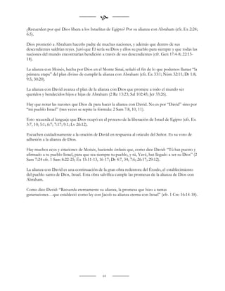
¿Recuerden por qué Dios libera a los Israelitas de Egipto? Por su alianza con Abraham (cfr. Ex 2:24;
6:5).

Dios prometió a Abraham hacerlo padre de muchas naciones, y además que dentro de sus
descendientes saldrían reyes. Juró que Él sería su Dios y ellos su pueblo para siempre y que todas las
naciones del mundo encontrarían bendición a través de sus descendientes (cfr. Gen 17:4-8; 22:15-
18).

La alianza con Moisés, hecha por Dios en el Monte Sinaí, señaló el fin de lo que podemos llamar “la
primera etapa” del plan divino de cumplir la alianza con Abraham (cfr. Éx 33:1; Núm 32:11; Dt 1:8;
9:5; 30:20).

La alianza con David avanza el plan de la alianza con Dios que promete a todo el mundo ser
queridos y bendecidos hijos e hijas de Abraham (2 Re 13:23; Sal 102:45; Jer 33:26).

Hay que notar las razones que Dios da para hacer la alianza con David. No es por “David” sino por
“mi pueblo Israel” (tres veces se repite la fórmula: 2 Sam 7:8, 10, 11).

Esto recuerda el lenguaje que Dios ocupó en el proceso de la liberación de Israel de Egipto (cfr. Ex
3:7, 10; 5:1; 6:7; 7:17; 9:1; Lv 26:12).

Escuchen cuidadosamente a la oración de David en respuesta al oráculo del Señor. Es su voto de
adhesión a la alianza de Dios.

Hay muchos ecos y citaciones de Moisés, haciendo énfasis que, como dice David: “Tú has puesto y
afirmado a tu pueblo Israel, para que sea siempre tu pueblo, y tú, Yavé, has llegado a ser su Dios” (2
Sam 7:24 cfr. 1 Sam 8:22-25; Éx 15:11-13, 16-17; Dt 4:7, 34; 7:6; 26:17; 29:12).

La alianza con David es una continuación de la gran obra redentora del Éxodo, el establecimiento
del pueblo santo de Dios, Israel. Esta obra salvífica cumple las promesas de la alianza de Dios con
Abraham.

Como dice David: “Recuerda eternamente su alianza, la promesa que hizo a tantas
generaciones…que estableció como ley con Jacob su alianza eterna con Israel” (cfr. 1 Cro 16:14-18).




                                             64
 