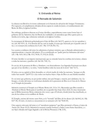 
                                      V. Entrando al Reino

                                    El Reinado de Salomón
La alianza con David es el evento culminante en la historia de salvación del Antiguo Testamento.
Por supuesto, el cumplimiento del plan divino espera la venida de Jesús y el establecimiento del
Reino de Dios, la Iglesia Católica.

Sin embargo, podemos detectar en el reino davídico, especialmente como toma forma bajo el
gobierno del rey Salomón, hijo de David, las cualidades y la naturaleza que Dios quiere para su
familia en la tierra, algo solamente realizado en la Iglesia Católica.

La monarquía de Salomón gobernada por el hijo de Dios (cfr. Sal 2:7), quien es a la vez sacerdote y
rey (cfr. Sal 110:1, 4). A la derecha del rey está su madre, la reina que intercede por el pueblo ante el
rey y es consejera de confianza de él (cfr. 1 Re 3:19-20; Pro 31).

Los asuntos cotidianos del reino los administra el primer ministro, que es llamado administrador o
superintendente o maestro del palacio. Él es considerado un “padre para los habitantes del reino”
(cfr. 1 Re 16:9; 18:3; 2 Re 15:5; 18:18, 37; 19:2; Is 22:22).

El reino davídico es un imperio internacional, que se extiende hasta los confines de la tierra y abarca
a todas las naciones y pueblos (cfr. Sal 2:8; 72:8, 11).

Es un eco de la promesa de Dios a Abraham y sus descendientes. Las Sagradas Escrituras nos dicen
que por el rey davídico y su reino, “serán benditas todas las razas de la tierra” (Sal 72:17).

El reino, con su capital en Sión, Jerusalén, se volverá madre de todas las naciones, “porque en ella
todos han nacido” (Sal 87:5) o sea: todos son hechos hijos e hijas de Dios en una familia mundial.

Es un reino que gobierna, no por poder militar, sino por liturgia y oración, por sabiduría y ley. La
liturgia y el culto del reino se conforman alrededor de la presencia de Dios en el Arca de la Alianza
en el Templo de Jerusalén.

Salomón construyó el Templo en el Monte Moria (cfr. 2 Cro 3:1). Recuerden que Dios mandó a
Abraham al Monte Moria para el sacrificio de su querido hijo Isaac (Gen 22:2). Es muy interesante
que la Biblia menciona Moria solamente dos veces y que el Calvario, donde Jesús fue crucificado, es
una de las colinas en la cordillera de Moria.

El Templo, encima del monte santo Sión, es la “morada” del Dios de los dioses (cfr. Sal 84:2, 8; 1 Re
8:27-30). El cielo y la tierra se encuentran en su santuario (cfr. Sal 78:68-69).

Otro aspecto relevante del reino es el “sacerdocio perpetuo” que Dios prometió a Fineas, el nieto de
Aarón (cfr. Num 10:13). Salomón lo restauró cuando instituyó a Sadoc como Sumo Sacerdote, y a
sus hijos oficiales del Lugar Sagrado y de la Divina Presencia (1 Re 2:35).




                                               65
 