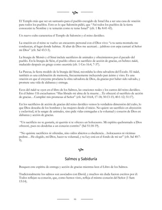 
El Templo más que ser un santuario para el pueblo escogido de Israel iba a ser una casa de oración
para todos los pueblos. Esto es lo que Salomón pidió, que “Así todos los pueblos de la tierra
conocerán tu Nombre y te temerán como te teme Israel” (cfr. 1 Re 8:41-43).

Un nuevo culto caracteriza el Templo de Salomón y el reino davídico.

La oración en el reino se vuelve un encuentro personal con el Dios vivo: “a tu santa montaña me
conduzcan, al lugar donde habitas. Al altar de Dios me acercaré…jubiloso con arpa cantaré al Señor
mi Dios” (cfr. Sal 43:3-5).

La liturgia de Moisés y el Sinaí incluía sacrificios de animales y ofrecimientos por el pecado del
pueblo. En la liturgia de Sión, el pueblo ofrece un sacrificio de acción de gracias, en hebreo todah,
traducido después en griego como eucaristía (cfr. 1 Cro 16:4, 7-37).

La Pascua, la fiesta modelo de la liturgia del Sinaí, recordaba la obra salvadora del Éxodo. El todah,
también es una celebración de memoria, frecuentemente incluyendo pan ázimo y vino. Es una
oración en que el creyente proclama la obra salvadora de Dios, da gracias por haber sido salvado, y
promete una vida de alabanza y entrega.

Ecos del todah se oyen en el libro de los Salmos, las oraciones reales y los cantos del reino davídico.
En el Salmo 116 escuchamos: “Has librado mi alma de la muerte…Te ofreceré el sacrificio de acción
de gracias…Cumpliré mis promesas al Señor” (cfr. Sal 116:8, 17-18; 50:13-15; 40:1-12; 51:17).

En los sacrificios de acción de gracias del reino davídico vemos la verdadera dimensión del culto, lo
que Dios deseaba de los hombres y las mujeres desde el inicio. No quiere un sacrificio en abyección
y esclavitud, ni la sangre de animales, sino pide vidas entregadas a la voluntad y corazón de Dios en
alabanza y acción de gracias.

“Un sacrificio no te gustaría, ni querrás si te ofrezco un holocausto. Mi espíritu quebrantado a Dios
ofreceré, pues no desdeñas a un corazón contrito” (Sal 51:18-19).

 “No quisiste sacrificios ni ofrendas, sino oídos abiertos a obediencia…holocaustos ni víctimas
pediste…He elegido, mi Dios, hacer tu voluntad, y tu Ley está en el fondo de mi ser” (cfr. Sal 40:7-
9).


                                                   
                                      Salmos y Sabiduría
Busquen este espíritu de entrega y acción de gracias mientras leen el Libro de los Salmos.

Tradicionalmente los salmos son asociados con David, y muchos sin duda fueron escritos por él.
Todos reflejan su corazón, que, como hemos visto, refleja el mismo corazón del Señor (1 Sam
13:14).




                                              66
 