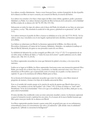 
Los salmos, rezados diariamente-- hasta a veces hora por hora—tenían el propósito de dar al pueblo
de la alianza con Dios un nuevo corazón, ese corazón de David, el corazón del Señor.

Los salmos nos enseñan a los hijos e hijas regios de Dios cómo alabar, agradecer, pedir y prometer
fidelidad a su Padre. Los salmos ilustran al pueblo de Dios la historia de la salvación y de la fidelidad
de Dios al plan de su alianza (cfr. Sal 78; 105-106; 135-136).

Subyacente en todos los tipos de salmos está el deseo del Padre de infundir en sus hijos un amor por
su camino y su ley: “Me enseñarás la senda de la vida, gozos y plenitud en tu presencia” (cfr. Sal
1:11).

Los salmos instruyen al pueblo de Dios a buscar su sabiduría en su ley (cfr. Sal 37:31; 90:12). Así los
salmos están muy vinculados con el otro legado espiritual del reino davídico, la literatura sapiencial
de la Biblia.

Los Salmos se relacionan con David. La literatura sapiencial de la Biblia—los libros de Job,
Proverbios, Eclesiastés, el Cantar de los Cantares, Sabiduría y Sirácides—la tradición la atribuye al
hijo de David, Salomón, de quien se cree proceden cuatro de esos libros.

La sabiduría de Salomón fue un don otorgado por Dios (cfr. 1 Cro 1:7-12). Y su reputación de ser
un sabio atrajo a la Reina de Sabá y a “todos los reyes de la tierra” a pedir audiencia con él y darle
tributo (cfr. 1 Re 10:1-13, 24-25).

Los libros sapienciales recuerdan las cosas que Salomón les platicó a la reina y a los reyes de las
naciones.

Leídos en su lugar en la Biblia, los libros sapienciales funcionan como una instrucción paternal: Dios
Padre, por medio de su divino hijo el rey, enseñando a su familia universal cómo vivir. Esto se ve
claramente en Proverbios, que es presentado como el consejo de un padre a su hijo (menos el
capítulo 31, que es la enseñanza de la Reina Madre para su hijo).

En su lectura de la literatura sapiencial, recuerden que como los salmos, estos libros tienen el
propósito de instruir y formar a los hijos de la familia universal de Dios.

Esto es el sentido del extraño pasaje en la oración de acción de gracias que David ofrece por su
alianza, “esta también es la ley del hombre” (cfr. 2 Sam 7:19). La frase en hebreo es “torah ‘adán’”
literalmente “la ley de la humanidad.” Esto es lo que es la sabiduría, la ley de Dios, dada por su rey,
para toda la humanidad.

El reino davídico fue establecido como un reino universal, mundial y eterno. La literatura sapiencial
es para la formación moral y espiritual de este reino. Es el estauto de la nueva familia humana que
Dios quiso crear por medio de su alianza con David.

Los libros sapienciales pueden instruir a gente como Job, un gentil justo que en sus sufrimientos
extraordinarios busca un conocimiento que salva y la redención: “¿De dónde viene la sabiduría?”
pregunta él, “¿Dónde se encuentra la Inteligencia?”



                                              67
 