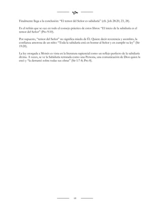 
Finalmente llega a la conclusión: “El temor del Señor es sabiduría” (cfr. Job 28:20, 23, 28).

Es el refrán que se oye en todo el consejo práctico de estos libros: “El inicio de la sabiduría es el
temor del Señor” (Pro 9:10).

Por supuesto, “temor del Señor” no significa miedo de Él. Quiere decir reverencia y asombro, la
confianza amorosa de un niño: “Toda la sabiduría está en honrar al Señor y en cumplir su ley” (Sir
19:20).

La ley otorgada a Moisés es vista en la literatura sapiencial como un reflejo perfecto de la sabiduría
divina. A veces, se ve la Sabiduría retratada como una Persona, una comunicación de Dios quien la
creó y “la derramó sobre todas sus obras” (Sir 1:7-8; Pro 8).




                                               68
 
