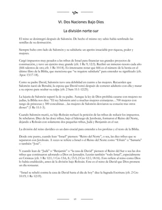 
                                 VI. Dos Naciones Bajo Dios

                                      La división norte-sur
El reino se desintegró después de Salomón. De hecho el mismo rey sabio había sembrado las
semillas de su destrucción.

Siempre hubo otro lado de Salomón y su sabiduría: un apetito insaciable por riqueza, poder y
mujeres.

Cargó impuestos muy pesados a las tribus de Israel para financiar sus grandes proyectos de
construcción, y tuvo un ejercito muy grande (cfr. 1 Re 9; 12:3). Recibió un inmenso tesoro cada año
(666 talentos de oro; cfr. 1 Re 10:14). Es interesante notar que 666 es el número de la bestia en el
último libro de la Biblia, que menciona que “se requiere sabiduría” para entender su significado (cfr.
Apoc 13:17-18).

Como su padre David, Salomón tuvo una debilidad en cuanto a las mujeres. Recuerden que
Salomón nació de Betsabé, la esposa que David tomó después de cometer adulterio con ella y matar
a su esposo para ocultar su culpa (cfr. 2 Sam 11:1-12:25).

La lujuria de Salomón superó la de su padre. Aunque la ley de Dios prohibía casarse con mujeres no
judías, la Biblia nos dice: “El rey Salomón amó a muchas mujeres extranjeras…700 mujeres con
rango de princesas y 300 concubinas…las mujeres de Salomón desviaron su corazón tras otros
dioses” (1 Re 11:1-3).

Cuando Salomón murió, su hijo Roboán rechazó la petición de las tribus de reducir los impuestos.
Se rebelaron. Diez de las doce tribus, bajo el liderazgo de Jeroboán, formaron el Reino del Norte,
dejando a Roboán con solamente dos pequeñas tribus, Judá y Benjamín en el sur.

La división del reino davídico es un dato crucial para entender a los profetas y el resto de la Biblia.

Desde este punto, cuando lean “Israel” piensen: “Reino del Norte”, o sea, las diez tribus que se
separaron con Jeroboán. A veces se refiere a Israel o el Reino del Norte como “Efraín” o “Samaria”
o también “José”.

Y cuando lean de “Judá” o “Benjamín” o “la casa de David” piensen: el Reino del Sur o sea las dos
tribus que continuaron adorando a Dios en Jerusalén. Leerán también “todo Israel”, especialmente
en Crónicas (cfr. 1 Re 12:1; 1 Cro 13:6, 8.; 15:3; 2 Cro 12:1; 18:16). Esto refiere al reino como Dios
lo había establecido, antes de la división bajo Roboán. Este es el reino de David que Dios promete
un día restaurar.

 “Israel se rebeló contra la casa de David hasta el día de hoy” dice la Sagrada Escritura (cfr. 2 Cro
10:19; 1 Re 12:19).




                                               69
 