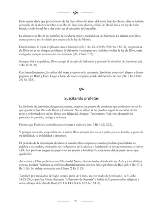 
Esto quiere decir que por el cisma de las diez tribus del reino del norte bajo Jeroboán, ellas se habían
separado de la alianza de Dios con David. Bajo esta alianza, el hijo de David iba a ser rey de todo
Israel, y todo Israel iba a dar culto en el santuario de Jerusalén.

La alianza con David no justificó la conducta cruel y escandalosa de Salomón. La alianza con Dios
nunca puso al rey davídico por encima de la ley de Moisés.

David mismo le había explicado esto a Salomón (cfr. 1 Re 2:2-4; 8:25; 9:45; Sal 132:12). La promesa
de Dios no es un cheque en blanco. Si Salomón o cualquier rey davídico violara la ley de Dios, sería
castigado, aunque su reino no exterminado (cfr. 2 Sam 7:15).

Siempre fiel a su palabra, Dios castigó el pecado de Salomón y permitió la rebelión de Jeroboán (cfr.
1 Re 11:31-39).

Casi inmediatamente, las tribus del norte cayeron en la apostasía. Jeroboán construyó altares a dioses
paganos en Betel y Dan. Llegó a hacer de nuevo el gran pecado del becerro de oro (cfr. 1 Re 12:28-
29; Ex 32:4).


                                                   
                                     Suscitando profetas
La idolatría de Jeroboán, desgraciadamente, empezó un patrón de conducta que podemos ver en lo
que queda de los libros de Reyes y Crónicas. No se aflijan si no pueden seguir la sucesión de los
reyes y reformadores en los libros que faltan del Antiguo Testamento. Vale más discernir los
patrones de pecado, castigo y reforma.

Fíjense que David es la medida para evaluar a cada rey (cfr. 2 Re 16:2; 22:2).

Y pongan atención, especialmente, a cómo Dios siempre intenta ser padre para su familia, a pesar de
su debilidad, su infidelidad y desorden.

El período de la monarquía dividida es cuando Dios empieza a suscitar profetas para hablar su
palabra a su pueblo, criticando sus violaciones de la alianza y llamándolo al arrepentimiento, a volver
a Él. Los profetas juegan un papel vital en ayudar a fortalecer la esperanza del pequeño resto que
queda fiel.

Así vemos a Elías profetizar en el Reino del Norte, denunciando al malvado rey Ajab y a su idólatra
esposa, Jezabel. También se enfrenta dramáticamente con los falsos profetas de Baal (cfr. 1 Re 17-2
Re 1:16). Su trabajo continúa con Eliseo (2 Re 2-13).

También por mediados del siglo octavo antes de Cristo, en el reinado de Jeroboán II (cfr. 2 Re
14:23-29), el profeta Oseas denuncia “el becerro de Samaria” y habla de la prostitución religiosa y
otros ultrajes del culto de Baal (cfr. Os 4:14; 8:4-6; 10:5-6; 13:1-2).




                                              70
 