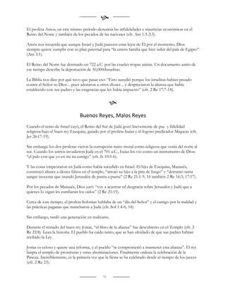 
El profeta Amos, en este mismo período denuncia las infidelidades e injusticias económicas en el
Reino del Norte y también de los pecados de las naciones (cfr. Am 1:3-2:3).

Amós nos recuerda que aunque Israel y Judá parecen estar lejos de Él por el momento, Dios
siempre quiere cumplir con su plan paternal para “la entera familia que hice subir del país de Egipto”
(Am 3:1).

El Reino del Norte fue destruido en 722 a.C. por las crueles tropas asirias. Un documento asirio de
ese tiempo describe la deportación de 30,000iIsraelitas.

La Biblia nos dice por qué tuvo que pasar eso: “Esto sucedió porque los israelitas habían pecado
contra el Señor su Dios…pues adoraron a otros dioses…y despreciaron la alianza que había
establecido con sus padres y las exigencias que les había impuesto” (cfr. 2 Re 17:7-18).


                                                   
                                Buenos Reyes, Malos Reyes
Cuando el reino de Israel cayó, el Reino del Sur de Judá gozó brevemente de paz y fidelidad
religiosa bajo el buen rey Ezequías, guiado por el profeta Isaías y el fogoso predicador Miqueas (cfr.
Jer 26:17-19).

Sin embargo los dos profetas vieron la corrupción tanto moral como religiosa que venía del norte al
sur. Cuando los asirios invadieron Judá en el 701 a.C., Isaías los vio como un instrumento de Dios:
“el palo con que yo en mi ira castigo” (cfr. Is 10:5-6).

Y las cosas empeoraron en Judá como había sucedido en Israel. El hijo de Ezequías, Manasés,
construyó altares a dioses falsos en el templo, “arrojó su hijo a la pira de fuego” y “derramó tanta
sangre inocente que inundó Jerusalén de punta a punta” (2 Re 21:1-9, 16 también 2 Re 16:3; 17:17).

Por los pecados de Manasés, Dios juró: “voy a acarrear tal desgracia sobre Jerusalén y Judá que a
quienes lo oigan les zumbarán los oídos” (2 Re 21:15).

Cerca de este tiempo, el profeta Sofonías hablaba de un “día del Señor” y el castigo por la maldad y
las prácticas paganas que mancharon a Judá (cfr. Sof 1:4-6, 14).

Sin embargo, tardó una generación en realizarse.

Durante el reinado del buen rey Josías, “el libro de la alianza” fue descubierto en el Templo (cfr. 2
Re 22:8). Lean la historia. El pueblo ha caído tanto, que se han olvidado de que sus padres habían
recibido la Ley.

Josías es celoso y quiere una reforma, y el pueblo “se comprometió a mantener esta alianza”. El rey
limpia el templo de prostitutas y otras abominaciones. Finalmente ordena la celebración de la
Pascua. Increíblemente, es la primera vez que la fiesta se ha celebrado desde el tiempo de los jueces
(cfr. 2 Re 23).


                                              71
 