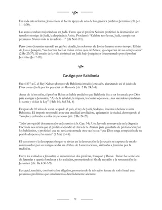 
En toda esta reforma, Josías tiene el fuerte apoyo de uno de los grandes profetas, Jeremías (cfr. Jer
1:1-6:30).

Las cosas estaban mejorándose en Judá. Tanto que el profeta Nahúm profetizó la destrucción del
temido enemigo de Judá, la despiadada Asiria. Proclamó: “Celebra tus fiestas, Judá, cumple tus
promesas. Nunca más te invadirán…” (cfr Nah 2:1).

Pero como Jeremías recordó en gráfico detalle, las reformas de Josías duraron corto tiempo. El hijo
de Josías, Joaquín, “sus hechos fueron malos en los ojos del Señor, igual que los de sus antepasados”
(2 Re 23:37). El estado de la vida espiritual en Judá bajo Joaquín es documentado por el profeta
Jeremías (Jer 7-20).


                                                  
                                    Castigo por Babilonia
En el 597 a.C. el Rey Nabucodonosor de Babilonia invadió Jerusalén, ejecutando así el juicio de
Dios contra Judá por los pecados de Manasés (cfr. 2 Re 24:3-4).

Antes de la invasión, el profeta Habacuc había predicho que Babilonia iba a ser levantada por Dios
para castigar a Jerusalén, “Ay de la rebelde, la impura, la ciudad opresora…sus sacerdotes profanan
lo santo y violan la Ley” (Hab 1:6; Sof 3:1, 4)

Después de 10 años de estar ocupado el país, el rey de Judá, Sedecías, intentó rebelarse contra
Babilonia. El imperio respondió con una crueldad arrolladora, aplastando la ciudad, destruyendo el
Templo y exiliando a miles de personas (cfr. 2 Re 24-25).

Todo esto quedó documentado en Jeremías (cfr. Cap. 34). Una leyenda conservada en la Sagrada
Escritura nos relata que el profeta escondió el Arca de la Alianza para guardarla de profanación por
los babilonios, y profetizó que no sería encontrada otra vez hasta: “que Dios tenga compasión de su
pueblo disperso y lo reúna” (2 Mac 2:4-8).

El patetismo y la desesperación que se vivían en la destrucción de Jerusalén se expresa de modo
conmovedor por un testigo ocular en el libro de Lamentaciones, atribuido a Jeremías por la
tradición.

Entre los exiliados a Jerusalén se encontraban dos profetas, Ezequiel y Baruc. Baruc fue secretario
de Jeremías y quería fortalecer a los exilados, prometiendo el fin de su exilio y la restauración de
Jerusalén (cfr. Ba 4:30-5:9).

Ezequiel, también, confortó a los afligidos, prometiendo la salvación futura de todo Israel con
promesas proféticas que estudiaremos detenidamente adelante.




                                             72
 