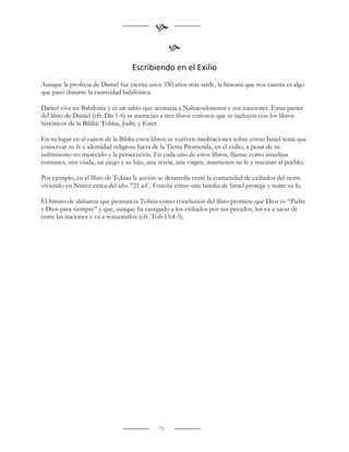 
                                                  
                                  Escribiendo en el Exilio
Aunque la profecía de Daniel fue escrita unos 350 años más tarde, la historia que nos cuenta es algo
que pasó durante la cautividad babilónica.

Daniel vive en Babilonia y es un sabio que aconseja a Nabucodonosor y sus sucesores. Estas partes
del libro de Daniel (cfr. Dn 1-6) se asemejan a tres libros curiosos que se incluyen con los libros
históricos de la Biblia: Tobías, Judit, y Ester.

En su lugar en el canon de la Biblia estos libros se vuelven meditaciones sobre cómo Israel tenía que
conservar su fe e identidad religiosa fuera de la Tierra Prometida, en el exilio, a pesar de su
sufrimiento no merecido y la persecución. En cada uno de estos libros, fíjense como israelitas
comunes, una viuda, un ciego y su hijo, una novia, una virgen, mantienen su fe y rescatan al pueblo.

Por ejemplo, en el libro de Tobías la acción se desarrolla entre la comunidad de exiliados del norte
viviendo en Nínive cerca del año 721 a.C. Enseña cómo una familia de Israel protege y nutre su fe.

El himno de alabanza que pronuncia Tobías como conclusión del libro promete que Dios es “Padre
y Dios para siempre” y que, aunque ha castigado a los exiliados por sus pecados, los va a sacar de
entre las naciones y va a restaurarlos (cfr. Tob 13:4-5).




                                             73
 