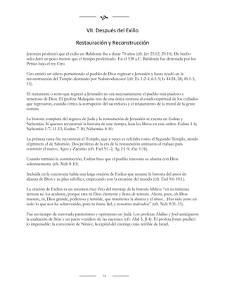 
                                    VII. Después del Exilio

                             Restauración y Reconstrucción
Jeremías profetizó que el exilio en Babilonia iba a durar 70 años (cfr. Jer 25:12; 29:10). De hecho
solo duró un poco menos que el tiempo profetizado. En el 538 a.C. Babilonia fue derrotada por los
Persas bajo el rey Ciro.

Ciro emitió un edicto permitiendo al pueblo de Dios regresar a Jerusalén y hasta ayudó en la
reconstrucción del Templo destruido por Nabucodonosor (cfr. Es 1:2-4; 6:3-5; Is 44:24, 28; 45:1-3,
13).

El remanente o resto que regresó a Jerusalén no era necesariamente el pueblo más piadoso y
temeroso de Dios. El profeta Malaquías nos da una única ventana al estado espiritual de los exiliados
que regresaron, cuando critica la corrupción del sacerdocio y el relajamiento de la moral de la gente
común.

La historia completa del regreso de Judá y la restauración de Jerusalén se cuenta en Esdras y
Nehemías. Si quieren reconstruir la historia de este tiempo, lean los libros en este orden: Esdras 1-6;
Nehemías 1-7; 11-13; Esdras 7-10; Nehemías 8-10.

La primera tarea fue reconstruir el Templo, que a veces es referido como el Segundo Templo, siendo
el primero el de Salomón. Dos profetas de la era de la restauración animaron el trabajo para
construir el nuevo, Ageo y Zacarías (cfr. Esd 5:1-2; Ag 2:1-9; Zac 1:16).

Cuando terminó la construcción, Esdras hizo que el pueblo renovara su alianza con Dios
solemnemente (cfr. Neh 8-10).

Incluida en la ceremonia había una larga oración de Esdras que resume la historia del amor de
alianza de Dios y su plan salvífico, empezando con la creación del mundo (cfr. Esd 9:6-10:1).

La oración de Esdras es un resumen muy fino del mensaje de la historia bíblica: “en tu inmensa
ternura no los acabaste, porque eres tú Dios clemente y lleno de ternura. Ahora, pues, oh Dios
nuestro, tú, Dios grande, poderoso y temible, que mantienes la alianza y el amor…Has sido justo en
todo lo que nos ha sobrevenido, pues tu fuiste fiel, y nosotros malvados” (cfr. Neh 9:31-33).

Fue un tiempo de renovado patriotismo y optimismo en Judá. Los profetas Abdías y Joel anticiparon
la exaltación de Sión y un juicio venidero de las naciones (cfr. Abd 5, Jl 4). El profeta Jonás predicó
lo impensable: la conversión de Nínive, la capital del enemigo más terrible de Israel.


                                                    
                                                    


                                              74
 