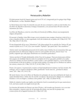 
                                                    
                                    Persecución y Rebelión
El relativamente benévolo imperio persa cayó en el 331 a.C. conquistado por los griegos bajo Felipe
de Macedonia y su hijo, Alejandro Magno.

La Tierra Santa estuvo bajo el control de una serie de reyes extranjeros y cada vez más hostiles. Los
dos libros de Macabeos clausuran el Antiguo Testamento y nos acercan hasta 100 años antes del
nacimiento de Cristo.

Los libros de Macabeos, como los otros libros de historia de la Biblia, ofrecen una interpretación
religiosa del período.

El mensaje es familiar: cómo Dios ocupa a reyes extranjeros para castigar a Israel por violar la Ley, y
cómo el pueblo de Dios se salva regresando a la fe de la alianza de sus padres (cfr. 2 Mac 6:12; 7:32-
38; 1 Mac 2:20, 27, 50; 4:10).

El más desgraciado de los reyes “helenísticos” (de cultura griega) de ese período fue Antíoco IV que
asumió el poder en el 175 a.C. Él se auto-nombró “Epifanes” que quiere decir “dios manifiesto”.

Antíoco inició una despiadada persecución de los judíos, bajo el disfraz de un ecumenismo falso que
pretendía borrar las diferencias religiosas entre los varios pueblos del reino. Intentó hacer “un
pueblo, exigiendo que cada grupo abandonara sus costumbres particulares”.

Antíoco profanó el Templo dedicándolo al dios Zeus de los griegos. Trajo prostitutas para celebrar
ritos paganos de fertilidad. Quemó todos los ejemplares de la Ley que pudo, prohibió a los judíos
observar el sábado, los forzó sacrificar y comer cerdos y otros animales impuros, y no los dejó hacer
la circuncisión, el rito de la alianza, a sus hijos recién nacidos. El castigo por no obedecer sus edictos
fue tortura y muerte (cfr. 1 Mac 1:41-50, 57, 61-62; 2 Mac 7:1-11).

Frente a los apuros y la persecución, muchos en Israel abandonaron la alianza y las leyes rituales. Sin
embargo, otros se negaron abandonar a Dios, prefiriendo “morir antes de…profanar la alianza
santa” (cfr. 1 Mac 1:11, 14-15, 52).

De hecho hemos visto en los libros de Macabeos los principios de una nueva definición de Israel, no
según identidad étnica o tribal, sino de acuerdo a la alianza: “[la persecución obligó] a los verdaderos
Israelitas a vivir en refugios y ocultarse como podían” (cfr. 1 Mac 1:53; Rom 9:6-8).

Habla de verdaderos israelitas que implica una distinción: Israel es constituido por los que mantuvieron
la fe, aún hasta cuando era exigido morir por ella.

Las historias del martirio de Eleazar, que tiene 99 años, y de la madre que forzaron a ver a sus siete
hijos torturados y muertos antes de ser ejecutada ella misma, son unos de los pasajes más
conmovedores de la Sagrada Escritura (cfr. 2 Mac 6:18-7,42).



                                               75
 