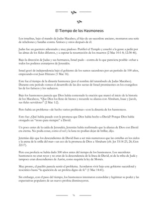 
                                                   
                               El Tiempo de los Hasmoneos
Los israelitas, bajo el mando de Judas Macabeo, el hijo de un sacerdote anciano, montaron una serie
de rebeliones y batallas contra Antíoco y otros después de él.

Judas fue un guerrero adiestrado y muy piadoso. Purificó el Templo y enseñó a la gente a pedir por
las almas de los fieles difuntos, y a esperar la resurrección de los muertos (2 Mac 10:1-8; 12:38-46).

Bajo la dirección de Judas y sus hermanos, Israel pudo --contra de lo que pareciera posible--echar a
todos los poderes extranjeros de Jerusalén.

Israel gozó de independencia bajo el gobierno de los sumos sacerdotes por un período de 100 años,
empezando con Juan Hircano (1 Mac 16).

Este fue el tiempo de la dinastía hasmonea (por el nombre del tatarabuelo de Judas Macabeo).
Durante este período vemos el desarrollo de las dos sectas de Israel prominentes en los evangelios:
las de los fariseos y los saduceos.

Bajo los hasmoneos parecía que Dios había contestado la oración que marcó el inicio de la historia
de los Macabeos, “Que Dios los llene de bienes y recuerde su alianza con Abraham, Isaac y Jacob,
sus fieles servidores” (2 Mac 1:2).

Pero había un problema—de hecho varios problemas—con la dinastía de los hasmoneos.

Esto fue: ¿Qué había pasado con la promesa que Dios había hecho a David? Porque Dios había
otorgado un “trono para siempre” a David.

Un poco antes de la caída de Jerusalén, Jeremías había reafirmado que la alianza de Dios con David
era eterna. No podía cesar, como el sol y la luna no podían dejar de brillar, dijo.

Jeremías dijo que los descendientes de David iban a ser más numerosos que las estrellas en los cielos
y la arena de la orilla del mar—un eco de la promesa de Dios a Abraham (cfr. Jer 33:14-23, 26; Gen
22:17).

Pero esa profecía se había dado 500 años antes del tiempo de los hasmoneos. Los sacerdotes
hasmoneos no eran reyes y no eran de la descendencia de la línea de David, ni de la tribu de Judá y
tampoco eran descendientes de Aarón, como requiría la ley de Moisés.

Muy pronto, el pueblo parecía sentir el problema. Acordaron vivir bajo este gobierno sacerdotal y
teocrático hasta “la aparición de un profeta digno de fe” (1 Mac 14:41).

Sin embargo, con el paso del tiempo, los hasmoneos intentaron consolidar y legitimar su poder y las
expectativas populares de un nuevo profeta disminuyeron.



                                              76
 