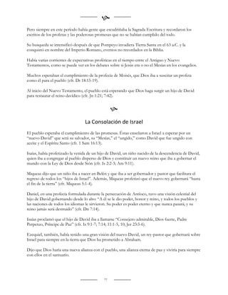 
Pero siempre en este período había gente que escudriñaba la Sagrada Escritura y recordaron los
escritos de los profetas y las poderosas promesas que no se habían cumplido del todo.

Su busqueda se intensificó después de que Pompeyo invadiera Tierra Santa en el 63 a.C. y la
conquistó en nombre del Imperio Romano, eventos no recordados en la Biblia.

Había varias corrientes de expectativas proféticas en el tiempo entre el Antiguo y Nuevo
Testamentos, como se puede ver en los debates sobre si Jesús era o no el Mesías en los evangelios.

Muchos esperaban el cumplimiento de la profecía de Moisés, que Dios iba a suscitar un profeta
como él para el pueblo (cfr. Dt 18:15-19).

Al inicio del Nuevo Testamento, el pueblo está esperando que Dios haga surgir un hijo de David
para restaurar el reino davídico (cfr. Jn 1:21; 7:42).


                                                 
                                 La Consolación de Israel
El pueblo esperaba el cumplimiento de las promesas. Éstas enseñaron a Israel a esperar por un
“nuevo David” que será su salvador, su “Mesías,” el “ungido,” como David que fue ungido con
aceite y el Espíritu Santo (cfr. 1 Sam 16:13).

Isaías, había profetizado la venida de un hijo de David, un niño nacido de la descendencia de David,
quien iba a congregar al pueblo disperso de Dios y constituir un nuevo reino que iba a gobernar el
mundo con la Ley de Dios desde Sión (cfr. Is 2:2-3; Am 9:11).

Miqueas dijo que un niño iba a nacer en Belén y que iba a ser gobernador y pastor que facilitara el
regreso de todos los “hijos de Israel”. Además, Miqueas profetizó que el nuevo rey gobernará “hasta
el fin de la tierra” (cfr. Miqueas 5:1-4).

Daniel, en una profecía formulada durante la persecución de Antíoco, tuvo una visión celestial del
hijo de David gobernando desde lo alto: “A él se le dio poder, honor y reino, y todos los pueblos y
las naciones de todos los idiomas le sirvieron. Su poder es poder eterno y que nunca pasará; y su
reino jamás será destruido” (cfr. Dn 7:14).

Isaías proclamó que el hijo de David iba a llamarse “Consejero admirable, Dios fuerte, Padre
Perpetuo, Príncipe de Paz” (cfr. Is 9:1-7; 7:14; 11:1-5, 10; Jer 23:5-6).

Ezequiel, también, había tenido una gran visión del nuevo David, un rey-pastor que gobernará sobre
Israel para siempre en la tierra que Dios ha prometido a Abraham.

Dijo que Dios haría una nueva alianza con el pueblo, una alianza eterna de paz y viviría para siempre
con ellos en el santuario.




                                            77
 