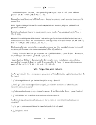 
“Mi habitación estará con ellos,” Dios prometió por Ezequiel, “Seré su Dios y ellos serán mi
pueblo” (cfr. Ez 16:59, 63; 34:24-30; 37:23-28).

Ezequiel no fue el único que habló de la nueva alianza. Jeremías no ocupó la misma frase pero sí la
misma idea.

Isaías esperó con impaciencia el día cuando Dios renovaría la alianza perpetua, los beneficios
prometidos a David.

Insinuó que la alianza iba a ser el Mesías mismo, con el nombre “una alianza del pueblo” (cfr. Is
55:3-5; 42:6).

Oseas evocó las imágenes del Cantar de los Cantares, profetizando que el Mesías vendría como el
novio buscando su amada. En la nueva alianza Dios esposará a Israel para siempre (cfr. Os 2:18-25;
Is 5:1-7; 54:4-9; Jer 2:32; Ez 16:23; Cant 3:2, 11).

Finalmente, el profeta Jeremías hizo esta amplia promesa, que Dios reunirá el reino del norte y del
sur, congregándolos de todas las tierras a donde habían sido exiliados.

“Ya llega el día, dice Yavé, en que yo pactaré con el pueblo de Israel y con el de Judá…Ellos serán
mi pueblo y yo seré su Dios” (Jer 31:31-34; 32:36-41).

 Ya en el umbral del Nuevo Testamento, los devotos y los justos confiaban en estas profecías,
esperando el consuelo de Israel, la venida de un nuevo hijo de David y la resurrección de su reino
caído (cfr. Lc 1:69; 2:25, 38; Mc 11:10; Is 40:1; 52:9; 61:2-3).

                               VIII. Preguntas para estudio
1. ¿Por qué permitió Dios a los cananeos quedarse en la Tierra Prometida, según el autor del libro de
los Jueces?

2. ¿Cuál es el problema de que los israelitas pidan un rey a Samuel?

3. Antes que David hiciera a Jerusalén su capital, ¿en cuál otro momento de la historia de la
salvación se menciona a esta?

4. ¿Cuáles son las distintas perspectivas de los autores de los libros de los Reyes y los de Crónicas?

5. ¿Cuáles son los seis elementos esenciales de la alianza davídica?

6. ¿Por qué se puede decir que la alianza con David avanza el cumplimiento de la alianza con
Abraham?

7. ¿Por qué es importante el Monte Moria en la historia de la salvación?

8. ¿Qué significa todáh?



                                              78
 