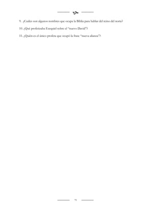 
9. ¿Cuáles son algunos nombres que ocupa la Biblia para hablar del reino del norte?

10. ¿Qué profetizaba Ezequiel sobre el “nuevo David”?

11. ¿Quién es el único profeta que ocupó la frase “nueva alianza”?




                                            79
 
