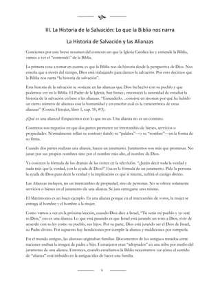 
           III. La Historia de la Salvación: Lo que la Biblia nos narra

                        La Historia de Salvación y las Alianzas
Concientes por este breve resumen del contexto en que la Iglesia Católica lee y entiende la Biblia,
vamos a ver el “contenido” de la Biblia.

La primera cosa a tomar en cuenta es que la Biblia nos da historia desde la perspectiva de Dios. Nos
enseña que a través del tiempo, Dios está trabajando para darnos la salvación. Por esto decimos que
la Biblia nos narra “la historia de salvación”.

Esta historia de la salvación se sostiene en las alianzas que Dios ha hecho con su pueblo y que
podemos ver en la Biblia. El Padre de la Iglesia, San Ireneo, reconoció la necesidad de estudiar la
historia de la salvación en base a las alianzas. “Entenderlo…consiste en mostrar por qué ha habido
un cierto número de alianzas con la humanidad y en enseñar cuál es la característica de estas
alianzas” (Contra Herejías, libro 1, cap. 10, #3).

¿Qué es una alianza? Empecemos con lo que no es. Una alianza no es un contrato.

Contratos son negocios en que dos partes prometen un intercambio de bienes, servicios o
propiedades. Normalmente sellan su contrato dando su “palabra”—o su “nombre”—en la forma de
su firma.

Cuando dos partes realizan una alianza, hacen un juramento. Juramentos son más que promesas. No
juran por sus propios nombres sino por el nombre más alto, el nombre de Dios.

Ya conocen la fórmula de los dramas de las cortes en la televisión. “¿Juráis decir toda la verdad y
nada más que la verdad, con la ayuda de Dios?” Esa es la fórmula de un juramento. Pide la persona
la ayuda de Dios para decir la verdad y la implicación es que si miente, sufrirá el castigo divino.

Las Alianzas incluyen, no un intercambio de propiedad, sino de personas. No se ofrece solamente
servicios o bienes en el juramento de una alianza. Se jura entregarse uno mismo.

El Matrimonio es un buen ejemplo. Es una alianza porque en el intercambio de votos, la mujer se
entrega al hombre y el hombre a la mujer.

Como vamos a ver en la próxima lección, cuando Dios dice a Israel, “Tú serás mi pueblo y yo seré
tu Dios,” eso es una alianza. Lo que está pasando es que Israel está jurando un voto a Dios, vivir de
acuerdo con su ley como su pueblo, sus hijos. Por su parte, Dios está jurando ser el Dios de Israel,
su Padre divino. Por supuesto hay bendiciones por cumplir la alianza y maldiciones por romperla.

En el mundo antiguo, las alianzas originaban familias. Documentos de los antiguos tratados entre
naciones usaban la imagen de padre e hijo. Extranjeros eran “adoptados” en una tribu por medio del
juramento de una alianza. Entonces, cuando estudiamos la Biblia necesitamos ver cómo el sentido
de “alianza” está imbuído en la antigua idea de hacer una familia.


                                              8
 