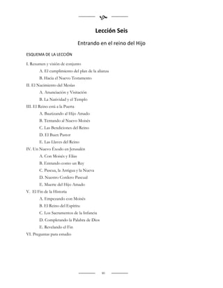 
                                           Lección Seis
                                 Entrando en el reino del Hijo
ESQUEMA DE LA LECCIÓN

I. Resumen y visión de conjunto
        A. El cumplimiento del plan de la alianza
        B. Hacia el Nuevo Testamento
II. El Nacimiento del Mesías
        A. Anunciación y Visitación
        B. La Natividad y el Templo
III. El Reino está a la Puerta
        A. Bautizando al Hijo Amado
        B. Tentando al Nuevo Moisés
        C. Las Bendiciones del Reino
        D. El Buen Pastor
        E. Las Llaves del Reino
IV. Un Nuevo Éxodo en Jerusalén
        A. Con Moisés y Elías
        B. Entrando como un Rey
        C. Pascua, la Antigua y la Nueva
        D. Nuestro Cordero Pascual
        E. Muerte del Hijo Amado
V. El Fin de la Historia
        A. Empezando con Moisés
        B. El Reino del Espíritu
        C. Los Sacramentos de la Infancia
        D. Completando la Palabra de Dios
        E. Revelando el Fin
VI. Preguntas para estudio




                                             80
 