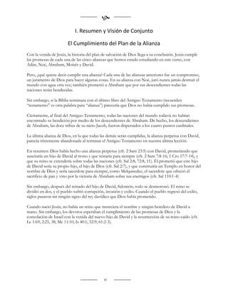 
                            I. Resumen y Visión de Conjunto

                        El Cumplimiento del Plan de la Alianza
Con la venida de Jesús, la historia del plan de salvación de Dios llega a su conclusión. Jesús cumple
las promesas de cada una de las cinco alianzas que hemos estado estudiando en este curso, con
Adán, Noé, Abraham, Moisés y David.

Pero, ¿qué quiere decir cumplir una alianza? Cada una de las alianzas anteriores fue un compromiso,
un juramento de Dios para hacer algunas cosas. En su alianza con Noé, juró nunca jamás destruir el
mundo con agua otra vez; también prometió a Abraham que por sus descendientes todas las
naciones serán bendecidas.

Sin embargo, si la Biblia terminara con el último libro del Antiguo Testamento (recuerden
“testamento” es otra palabra para “alianza”) parecería que Dios no había cumplido sus promesas.

Ciertamente, al final del Antiguo Testamento, todas las naciones del mundo todavía no habían
encontrado su bendición por medio de los descendientes de Abraham. De hecho, los descendientes
de Abraham, las doce tribus de su nieto Jacob, fueron dispersados a los cuatro puntos cardinales.

La última alianza de Dios, en la que todas las demás serán cumplidas, la alianza perpetua con David,
parecía tristemente abandonada al terminar el Antiguo Testamento en nuestra última lección.

En resumen: Dios había hecho una alianza perpetua (cfr. 2 Sam 23:5) con David, prometiendo que
suscitaría un hijo de David al trono y que reinaría para siempre (cfr. 2 Sam 7:8-16; 1 Cro 17:7-14), y
que su reino se extendería sobre todas las naciones (cfr. Sal 2:8; 72:8, 11). Él prometió que este hijo
de David sería su propio hijo, el hijo de Dios (cfr. Sal 2:7), y que construiría un Templo en honor del
nombre de Dios y sería sacerdote para siempre, como Melquisedec, el sacerdote que ofreció el
sacrificio de pan y vino por la victoria de Abraham sobre sus enemigos (cfr. Sal 110:1-4)

Sin embargo, después del reinado del hijo de David, Salomón, todo se desmoronó. El reino se
dividió en dos, y el pueblo sufrió corrupción, invasión y exilio. Cuando el pueblo regresó del exilio,
siglos pasaron sin ningún signo del rey davídico que Dios había prometido.

Cuando nació Jesús, no había un reino que mereciera el nombre y ningún heredero de David a
mano. Sin embargo, los devotos esperaban el cumplimiento de las promesas de Dios y la
consolación de Israel con la venida del nuevo hijo de David y la resurrección de su reino caído (cfr.
Lc 1:69; 2:25, 38; Mc 11:10; Is 40:1; 52:9; 61:2-3).


                                                    
                                                    
                                                    
                                              81
 