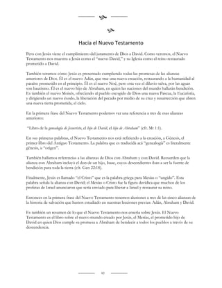 
                                                       
                                  Hacia el Nuevo Testamento
Pero con Jesús viene el cumplimiento del juramento de Dios a David. Como veremos, el Nuevo
Testamento nos muestra a Jesús como el “nuevo David,” y su Iglesia como el reino restaurado
prometido a David.

También veremos cómo Jesús es presentado cumpliendo todas las promesas de las alianzas
anteriores de Dios. Él es el nuevo Adán, que trae una nueva creación, restaurando a la humanidad al
paraíso prometido en el principio. Él es el nuevo Noé, pero esta vez el diluvio salva, por las aguas
son bautismo. Él es el nuevo hijo de Abraham, en quien las naciones del mundo hallarán bendición.
Es también el nuevo Moisés, ofreciendo al pueblo escogido de Dios una nueva Pascua, la Eucaristía,
y dirigiendo un nuevo éxodo, la liberación del pecado por medio de su cruz y resurrección que abren
una nueva tierra prometida, el cielo.

En la primera frase del Nuevo Testamento podemos ver una referencia a tres de esas alianzas
anteriores:

“Libro de la genealogía de Jesucristo, el hijo de David, el hijo de Abraham” (cfr. Mt 1:1).

En sus primeras palabras, el Nuevo Testamento nos está refiriendo a la creación, a Génesis, el
primer libro del Antiguo Testamento. La palabra que es traducida acá “genealogía” es literalmente
génesis, u “origen”.

También hallamos referencias a las alianzas de Dios con Abraham y con David. Recuerden que la
alianza con Abraham incluyó el don de un hijo, Isaac, cuyos descendientes iban a ser la fuente de
bendición para toda la tierra (cfr. Gen 22:18).

Finalmente, Jesús es llamado “el Cristo” que es la palabra griega para Mesías o “ungido”. Esta
palabra señala la alianza con David; el Mesías o Cristo fue la figura davídica que muchos de los
profetas de Israel anunciaron que sería enviado para liberar a Israel y restaurar su reino.

Entonces en la primera frase del Nuevo Testamento tenemos alusiones a tres de las cinco alianzas de
la historia de salvación que hemos estudiado en nuestras lecciones previas: Adán, Abraham y David.

Es también un resumen de lo que el Nuevo Testamento nos enseña sobre Jesús. El Nuevo
Testamento es el libro sobre el nuevo mundo creado por Jesús, el Mesías, el prometido hijo de
David en quien Dios cumple su promesa a Abraham de bendecir a todos los pueblos a través de su
descendencia.




                                                  82
 