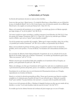 
                                                  
                                  La Natividad y el Templo
La historia del nacimiento de Jesús se narra en clave davídica.

Lucas nos dice que José y María fueron a “la ciudad de David que se llama Belén, por ser él [José] de
la casa y la familia de David” (cfr. Lc 2:4). Como hemos visto en la lección anterior, fue en Belén que
David nació y fue ungido con aceite por Samuel (cfr. 1 Sam 16:1-13).

Mateo, en la narración del nacimiento en su evangelio, nos enseña que Jesús es el Mesías esperado
por largo tiempo, el “rey de los Judíos” (cfr. Mt 2:2, 4).

Así vemos cuando los sumos sacerdotes y escribas contestan al cruel Herodes (cfr. Mt 2:5-6). Citan
dos pasajes del Antiguo Testamento (Mi 5:1-2 y 2 Sam 5:2), y dicen al rey malvado que el Mesías
nacerá en Belén y que será un “pastor” para el pueblo escogido”.

Uno de los pasajes más conocidos del evangelio: “Miren que la virgen concebirá y dará a luz un hijo,
y le pondrán por nombre Emmanuel” (cfr. Mt 1:23) se refiere a un prometido hijo de David.

Mateo está recordando la profecía de Isaías, quien, en el período cuando el reino de Israel fue
dividido, sirvió como profeta a “la casa de David,” los herederos de la descendencia davídica (Is 6-
7).

En un tiempo de aflicción, Isaías había profetizado el nacimiento de un rey salvador de la casa de
David, de una madre virgen, que se llamará “Emmanuel,” un nombre que literalmente quiere decir
“Dios con nosotros” (cfr. Is 7:13-14).

Muchos creyeron que esta profecía había sido cumplida con el nacimiento del rey Ezequías, un
grande y justo gobernador de Judá (cfr. 2 Re 18:1-6).

Mateo, sin embargo, nos dice que el nacimiento de Ezequías fue nada más un cumplimiento parcial
o provisional de la promesa del profeta. Jesús es el verdadero y máximo cumplimiento de la profecía.

Escuchamos la voz de Isaías otra vez en la historia de la Presentación de Jesús en el Templo,
especialmente en el cántico de Simeón.

Simeón ve en Jesús la salvación prometida por Dios. Noten que la promesa que Simeón considera
cumplida no es solamente para el pueblo de Israel. Es una salvación que es “gloria de tu pueblo
Israel” pero también “luz para iluminar a las naciones”, o sea para todos los pueblos del mundo.

Como en eco de la promesa de Dios a Abraham, la Sagrada Escritura nos dice que por medio del rey
davídico y su reino “en él serán benditas todas las razas de la tierra” (cfr. Sal 72:17).

Es notable que las dos últimas historias de la infancia de Jesús tengan que ver con el Templo.



                                             84
 