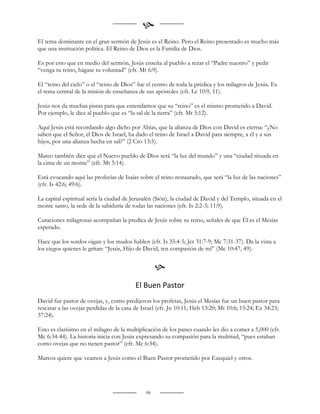 
El tema dominante en el gran sermón de Jesús es el Reino. Pero el Reino presentado es mucho más
que una institución política. El Reino de Dios es la Familia de Dios.

Es por esto que en medio del sermón, Jesús enseña al pueblo a rezar el “Padre nuestro” y pedir
“venga tu reino, hágase tu voluntad” (cfr. Mt 6:9).

El “reino del cielo” o el “reino de Dios” fue el centro de toda la prédica y los milagros de Jesús. Es
el tema central de la misión de enseñanza de sus apóstoles (cfr. Lc 10:9, 11).

Jesús nos da muchas pistas para que entendamos que su “reino” es el mismo prometido a David.
Por ejemplo, le dice al pueblo que es “la sal de la tierra” (cfr. Mt 5:12).

Aquí Jesús está recordando algo dicho por Abías, que la alianza de Dios con David es eterna: “¿No
saben que el Señor, el Dios de Israel, ha dado el reino de Israel a David para siempre, a él y a sus
hijos, por una alianza hecha en sal?” (2 Cro 13:5).

Mateo también dice que el Nuevo pueblo de Dios será “la luz del mundo” y una “ciudad situada en
la cima de un monte” (cfr. Mt 5:14).

Está evocando aquí las profecías de Isaías sobre el reino restaurado, que será “la luz de las naciones”
(cfr. Is 42:6; 49:6).

La capital espiritual sería la ciudad de Jerusalén (Sión), la ciudad de David y del Templo, situada en el
monte santo, la sede de la sabiduría de todas las naciones (cfr. Is 2:2-3; 11:9).

Curaciones milagrosas acompañan la predica de Jesús sobre su reino, señales de que Él es el Mesías
esperado.

Hace que los sordos oigan y los mudos hablen (cfr. Is 35:4-5; Jer 31:7-9; Mc 7:31-37). Da la vista a
los ciegos quienes le gritan: “Jesús, Hijo de David, ten compasión de mí” (Mc 10:47, 49).


                                                   
                                          El Buen Pastor
David fue pastor de ovejas, y, como predijeron los profetas, Jesús el Mesías fue un buen pastor para
rescatar a las ovejas perdidas de la casa de Israel (cfr. Jn 10:11; Heb 13:20; Mt 10:6; 15:24; Ez 34:23;
37:24).

Esto es clarísimo en el milagro de la multiplicación de los panes cuando les dio a comer a 5,000 (cfr.
Mc 6:34-44). La historia inicia con Jesús expresando su compasión para la multitud, “pues estaban
como ovejas que no tienen pastor” (cfr. Mc 6:34).

Marcos quiere que veamos a Jesús como el Buen Pastor prometido por Ezequiel y otros.




                                              88
 