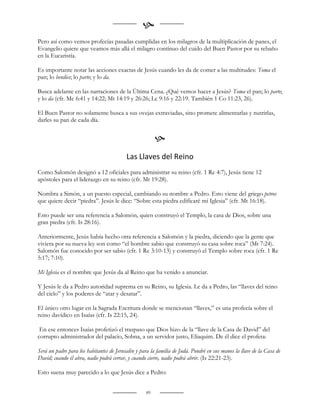 
Pero así como vemos profecías pasadas cumplidas en los milagros de la multiplicación de panes, el
Evangelio quiere que veamos más allá el milagro contínuo del cuido del Buen Pastor por su rebaño
en la Eucaristía.

Es importante notar las acciones exactas de Jesús cuando les da de comer a las multitudes: Toma el
pan; lo bendice; lo parte; y lo da.

Busca adelante en las narraciones de la Última Cena. ¿Qué vemos hacer a Jesús? Toma el pan; lo parte;
y lo da (cfr. Mc 6:41 y 14:22; Mt 14:19 y 26:26; Lc 9:16 y 22:19. También 1 Co 11:23, 26).

El Buen Pastor no solamente busca a sus ovejas extraviadas, sino promete alimentarlas y nutrirlas,
darles su pan de cada día.


                                                        
                                          Las Llaves del Reino
Como Salomón designó a 12 oficiales para administrar su reino (cfr. 1 Re 4:7), Jesús tiene 12
apóstoles para el liderazgo en su reino (cfr. Mt 19:28).

Nombra a Simón, a un puesto especial, cambiando su nombre a Pedro. Esto viene del griego petros
que quiere decir “piedra”. Jesús le dice: “Sobre esta piedra edificaré mi Iglesia” (cfr. Mt 16:18).

Esto puede ser una referencia a Salomón, quien construyó el Templo, la casa de Dios, sobre una
gran piedra (cfr. Is 28:16).

Anteriormente, Jesús había hecho otra referencia a Salomón y la piedra, diciendo que la gente que
viviera por su nueva ley son como “el hombre sabio que construyó su casa sobre roca” (Mt 7:24).
Salomón fue conocido por ser sabio (cfr. 1 Re 3:10-13) y construyó el Templo sobre roca (cfr. 1 Re
5:17; 7:10).

Mi Iglesia es el nombre que Jesús da al Reino que ha venido a anunciar.

Y Jesús le da a Pedro autoridad suprema en su Reino, su Iglesia. Le da a Pedro, las “llaves del reino
del cielo” y los poderes de “atar y desatar”.

El único otro lugar en la Sagrada Escritura donde se mencionan “llaves,” es una profecía sobre el
reino davídico en Isaías (cfr. Is 22:15, 24).

 En ese entonces Isaías profetizó el traspaso que Dios hizo de la “llave de la Casa de David” del
corrupto administrador del palacio, Sobna, a un servidor justo, Eliaquim. De él dice el profeta:

Será un padre para los habitantes de Jerusalén y para la familia de Judá. Pondré en sus manos la llave de la Casa de
David; cuando él abra, nadie podrá cerrar, y cuando cierre, nadie podrá abrir. (Is 22:21-23).

Esto suena muy parecido a lo que Jesús dice a Pedro:


                                                   89
 