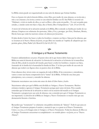
La Biblia entera puede ser esquematizada en una serie de alianzas que forman familias.

Este es el punto de toda la historia bíblica, cómo Dios, por medio de estas alianzas, se revela más y
más a sus criaturas y les invita a entrar en una relación familiar con Él. San Pablo lo resumió así:
“Habitaré y viviré en medio de ellos; yo seré su Dios y ellos serán mi pueblo…Yo seré un padre para
ustedes, y ustedes serán mis hijos e hijas, dice el Señor, Dios Todopoderoso.” (cfr. 2 Cor 6:16-18).

A través de la historia de la salvación narrada en la Biblia, Dios extiende su familia por medio de sus
alianzas. Empieza con solamente dos personas, Adán y Eva, y prosigue por Noé, Abraham, Moisés,
David, hasta que todas las naciones entran a la alianza por Jesucristo.

El plan desde el inicio fue hacer a todos los hombres y mujeres sus hijos e hijas por las alianzas, que
se resumen en la Nueva Alianza de Jesús, en que Dios nos manda un “espíritu de adopción que nos
permite gritar ¡Abba, Padre! (cfr. Rom.8:15; Gal 4:5; Ef 1:5).


                                                    
                            El Antiguo y el Nuevo Testamento
Estamos adelantándonos un poco. El punto clave de lo que hemos dicho hasta aquí es esto: La
Biblia nos narra la historia de salvación. La historia de la salvación es la historia de la maravillosa
obra de Dios, desde la creación del mundo, para hacer a todos los hombres y mujeres sus hijos,
formando de la familia de la humanidad la familia de Dios. Y lo hizo por medio de una serie de
alianzas que realizó con figuras clave en puntos clave de la Biblia.

Estas alianzas clave sirven como un esquema de toda la Biblia. Si las conocemos y entendemos,
vamos a tener una buena comprensión de la “trama” de la Biblia. Al final de esta clase para
principiantes, van a conocer y entender las alianzas.

Solamente necesitamos una cosita más antes de abrir el Libro Santo y leerlo.

Necesitamos saber por qué la Biblia está dividida en Antiguo y Nuevo Testamento. Muchos
cristianos tienden a ignorar el Antiguo Testamento porque pasó antes de Jesús. Pero cuando
entiendan que la historia de la salvación se inició con la creación del mundo en el Antiguo
Testamento y progresó por una serie de alianzas, van a entender por qué el Antiguo Testamento es
tan importante. La división de la Biblia en Antiguo y Nuevo Testamento es mucho más que una
demarcación literaria o histórica.


Recuerden que “testamento” es solamente otra palabra sinónima de “alianza”. Todo lo que pasa en
el Antiguo Testamento prepara el camino y anuncia lo que va a pasar en el Nuevo Testamento.
Cristo y su cruz, es la bisagra entre el Antiguo y el Nuevo Testamento. Todas las alianzas de Dios en
el Antiguo Testamento encuentran su cumplimiento—su sentido pleno—en Jesús, en su “Nueva
Alianza”.


                                                9
 