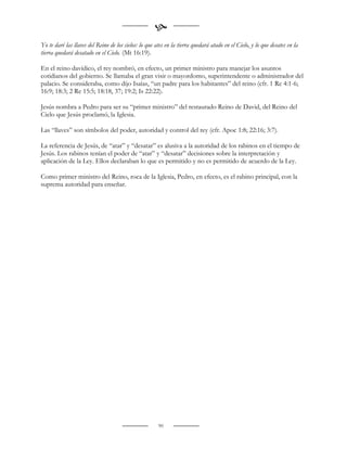 
Yo te daré las llaves del Reino de los cielos: lo que ates en la tierra quedará atado en el Cielo, y lo que desates en la
tierra quedará desatado en el Cielo. (Mt 16:19).

En el reino davídico, el rey nombró, en efecto, un primer ministro para manejar los asuntos
cotidianos del gobierno. Se llamaba el gran visir o mayordomo, superintendente o administrador del
palacio. Se consideraba, como dijo Isaías, “un padre para los habitantes” del reino (cfr. 1 Re 4:1-6;
16:9; 18:3; 2 Re 15:5; 18:18, 37; 19:2; Is 22:22).

Jesús nombra a Pedro para ser su “primer ministro” del restaurado Reino de David, del Reino del
Cielo que Jesús proclamó, la Iglesia.

Las “llaves” son símbolos del poder, autoridad y control del rey (cfr. Apoc 1:8; 22:16; 3:7).

La referencia de Jesús, de “atar” y “desatar” es alusiva a la autoridad de los rabinos en el tiempo de
Jesús. Los rabinos tenían el poder de “atar” y “desatar” decisiones sobre la interpretación y
aplicación de la Ley. Ellos declaraban lo que es permitido y no es permitido de acuerdo de la Ley.

Como primer ministro del Reino, roca de la Iglesia, Pedro, en efecto, es el rabino principal, con la
suprema autoridad para enseñar.




                                                       90
 