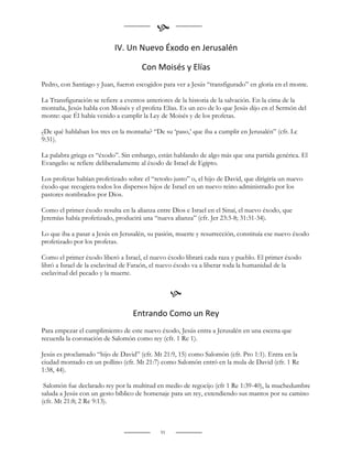 
                           IV. Un Nuevo Éxodo en Jerusalén

                                      Con Moisés y Elías
Pedro, con Santiago y Juan, fueron escogidos para ver a Jesús “transfigurado” en gloria en el monte.

La Transfiguración se refiere a eventos anteriores de la historia de la salvación. En la cima de la
montaña, Jesús habla con Moisés y el profeta Elías. Es un eco de lo que Jesús dijo en el Sermón del
monte: que Él había venido a cumplir la Ley de Moisés y de los profetas.

¿De qué hablaban los tres en la montaña? “De su „paso,‟ que iba a cumplir en Jerusalén” (cfr. Lc
9:31).

La palabra griega es “éxodo”. Sin embargo, están hablando de algo más que una partida genérica. El
Evangelio se refiere deliberadamente al éxodo de Israel de Egipto.

Los profetas habían profetizado sobre el “retoño justo” o, el hijo de David, que dirigiría un nuevo
éxodo que recogiera todos los dispersos hijos de Israel en un nuevo reino administrado por los
pastores nombrados por Dios.

Como el primer éxodo resulta en la alianza entre Dios e Israel en el Sinaí, el nuevo éxodo, que
Jeremías había profetizado, producirá una “nueva alianza” (cfr. Jer 23:3-8; 31:31-34).

Lo que iba a pasar a Jesús en Jerusalén, su pasión, muerte y resurrección, constituía ese nuevo éxodo
profetizado por los profetas.

Como el primer éxodo liberó a Israel, el nuevo éxodo librará cada raza y pueblo. El primer éxodo
libró a Israel de la esclavitud de Faraón, el nuevo éxodo va a liberar toda la humanidad de la
esclavitud del pecado y la muerte.


                                                  
                                  Entrando Como un Rey
Para empezar el cumplimiento de este nuevo éxodo, Jesús entra a Jerusalén en una escena que
recuerda la coronación de Salomón como rey (cfr. 1 Re 1).

Jesús es proclamado “hijo de David” (cfr. Mt 21:9, 15) como Salomón (cfr. Pro 1:1). Entra en la
ciudad montado en un pollino (cfr. Mt 21:7) como Salomón entró en la mula de David (cfr. 1 Re
1:38, 44).

 Salomón fue declarado rey por la multitud en medio de regocijo (cfr 1 Re 1:39-40), la muchedumbre
saluda a Jesús con un gesto bíblico de homenaje para un rey, extendiendo sus mantos por su camino
(cfr. Mt 21:8; 2 Re 9:13).



                                             91
 