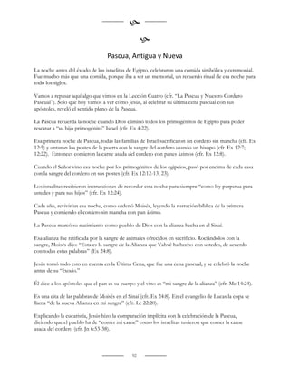 
                                                   
                                  Pascua, Antigua y Nueva
La noche antes del éxodo de los israelitas de Egipto, celebraron una comida simbólica y ceremonial.
Fue mucho más que una comida, porque iba a ser un memorial, un recuerdo ritual de esa noche para
todo los siglos.

Vamos a repasar aquí algo que vimos en la Lección Cuatro (cfr. “La Pascua y Nuestro Cordero
Pascual”). Solo que hoy vamos a ver cómo Jesús, al celebrar su última cena pascual con sus
apóstoles, reveló el sentido pleno de la Pascua.

La Pascua recuerda la noche cuando Dios eliminó todos los primogénitos de Egipto para poder
rescatar a “su hijo primogénito” Israel (cfr. Ex 4:22).

Esa primera noche de Pascua, todas las familias de Israel sacrificaron un cordero sin mancha (cfr. Ex
12:5) y untaron los postes de la puerta con la sangre del cordero usando un hisopo (cfr. Ex 12:7;
12:22). Entonces comieron la carne asada del cordero con panes ázimos (cfr. Ex 12:8).

Cuando el Señor vino esa noche por los primogénitos de los egipcios, pasó por encima de cada casa
con la sangre del cordero en sus postes (cfr. Ex 12:12-13, 23).

Los israelitas recibieron instrucciones de recordar esta noche para siempre “como ley perpetua para
ustedes y para sus hijos” (cfr. Ex 12:24).

Cada año, revivirían esa noche, como ordenó Moisés, leyendo la narración bíblica de la primera
Pascua y comiendo el cordero sin mancha con pan ázimo.

La Pascua marcó su nacimiento como pueblo de Dios con la alianza hecha en el Sinaí.

Esa alianza fue ratificada por la sangre de animales ofrecidos en sacrificio. Rociándolos con la
sangre, Moisés dijo: “Esta es la sangre de la Alianza que Yahvé ha hecho con ustedes, de acuerdo
con todas estas palabras” (Ex 24:8).

Jesús tomó todo esto en cuenta en la Última Cena, que fue una cena pascual, y se celebró la noche
antes de su “éxodo.”

Él dice a los apóstoles que el pan es su cuerpo y el vino es “mi sangre de la alianza” (cfr. Mc 14:24).

Es una cita de las palabras de Moisés en el Sinaí (cfr. Ex 24:8). En el evangelio de Lucas la copa se
llama “de la nueva Alianza en mi sangre” (cfr. Lc 22:20).

Explicando la eucaristía, Jesús hizo la comparación implícita con la celebración de la Pascua,
diciendo que el pueblo ha de “comer mi carne” como los israelitas tuvieron que comer la carne
asada del cordero (cfr. Jn 6:53-38).



                                              92
 