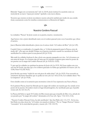 
Diciendo “hagan esto en memoria mía” (cfr. Lc 22:19), Jesús instituyó la eucaristía como un
memorial de un nuevo “pasar por encima” (pashah) y una nueva alianza.

Nosotros que creemos en Jesús recordamos nuestra salvación también por medio de una comida
ritual, exactamente como los israelitas conmemoraron su liberación de Egipto.


                                                   
                                  Nuestro Cordero Pascual
La verdadera “Pascua” de Jesús ocurre en su pasión, muerte y resurrección.

Aquí hemos visto a Jesús identificado tanto con el cordero pascual como con el sacerdote que ofrece
el sacricio.

Juan el Bautista había identificado a Jesús con el curioso título “el Cordero de Dios” (cfr. Jn 1:29).

Cuando Cristo es condenado, el evangelio dice, es “el día de preparación para la Pascua, cerca de
medio día”. ¿Por qué este detalle? Porque era el preciso momento cuando los sacerdotes de Israel
sacrificaban los corderos para la cena pascual (cfr. Jn 19:14).

Más tarde los soldados burlones le dan a Jesús una esponja empapada con vino. Se lo levantan con
una rama de hisopo. Es el mismo tipo de rama que los israelitas ocuparon para untar los postes de
sus puertas con la sangre del Cordero Pascual (cfr. Jn 19:29; Éx 12:22).

Y ¿por qué los soldados no quiebran las piernas de Jesús (cfr. Jn 19:33, 36)? Juan explica esto con
una cita de Éxodo, que dice que a los corderos pascuales no había que quebrarles los huesos (cfr. Ex
12:46; Num 9:12; Sal 34:21).

Jesús llevaba una túnica “tejida de una sola pieza de arriba abajo” (cfr. Jn 19:23). Esto recuerda un
ornamento del Sumo Sacerdote que no podía ser roto (cfr. Lev 16:4; 21:10). Los soldados dicen “No
la rompamos” (cfr. Jn 19:24).

Estos detalles están en la narración para mostrarnos cómo la Cruz representa una Nueva Pascua.

En la primera Pascua, Israel fue liberado por la sangre del cordero sin mancha que fue untada en los
postes de las puertas. El cordero murió en lugar del primogénito, fue sacrificado para que el pueblo
viviera (cfr. Ex 12:1-23, 27).

La Pascua del Señor es igual. El Cordero de Dios muere para que el pueblo de Dios viva, salvado de
sus pecados por “la sangre del cordero” derramada en la Cruz (cfr. Apoc. 7:14; 12:11; 5:12).

 “Nuestro Cordero Pascual, Cristo, ha sido sacrificado,” dice San Pablo (cfr. 1 Co 5:7). En la cruz,
San Pedro nos dice, Jesús fue “el Cordero sin mancha ni defecto.” Por su “Sangre Preciosa” fuimos
“rescatados” de la cautividad de pecado y muerte (cfr. 1 Pe 1:18-19).



                                              93
 