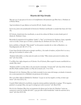 
                                                   
                                   Muerte del Hijo Amado
Más que eso, lo que pasa en la cruz es el cumplimiento del juramento que Dios hizo a Abraham en
el Monte Moria.

Aquí recordamos lo que dijimos en Lección III (cfr. Atando a Isaac)

En la cruz, Jesús está actualizando la historia de Abraham sacrificando su amado hijo Isaac (cfr. Gen
22).

El Calvario, donde Jesús fue crucificado, es una de las colinas de Moria, la sierra donde pasó el
drama de Abraham e Isaac.

Recuerden la repetición de las palabras “padre” e “hijo” en la historia de Abraham e Isaac, repetidas
veces se le dice a Isaac que es el único y amado hijo de Abraham (cfr. Gen 22:1, 12, 16).

Jesús, también, es llamado “Hijo amado” en dos puntos cruciales de su vida: su Bautismo y su
Transfiguración (cfr. Mt 3:17; 17:5).

Como Isaac llevaba la leña para su propio sacrificio, y fue atado al madero, así Jesús llevó su cruz y
dejó que los hombres lo ataran a ella.

Abraham había dicho a su hijo antes de atarlo en el altar: “Dios mismo proveerá el cordero, hijo
mío” (cfr. Gen 22:8).

Y así Dios hizo siglos después en el Calvario. En el Calvario, Dios aceptó la muerte sacrificial de su
amado Hijo único.

Abraham recibió a su hijo, libre ya de una muerte anunciada, “el tercer día” (cfr. Gen 22:4). El tercer
día Dios Padre también recibió a su Hijo de la muerte (cfr. 1 Cor 15:4).

Probando la fe de Abraham, Dios nos había mostrado la cruz antes del tiempo, revelando el misterio
de su amor paternal, de su fidelidad a las promesas de la alianza.

Dos veces Dios alabó la fidelidad de Abraham: “ya que no me has negado a tu hijo, el único que
tienes” (cfr. Gen 22:12, 15).

Cuando Pablo habla de la crucifixión, ocupa las mismas palabras traducidas en griego: “Él ni siquiera
perdonó a su propio Hijo, sino que lo entregó por todos nosotros” (cfr. Rom 8:32).

Por la fe de Abraham, Dios hizo un juramento de alianza que los hijos de Abraham “serán tan
numerosos como las estrellas del cielo” y que por ellos serían bendecidas “todas las naciones de la
tierra” (cfr. Gen 22:15-18).



                                              94
 