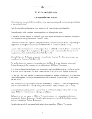 
                                    V. El Fin de la Historia

                                  Empezando con Moisés
¿Cómo sabemos todo esto? ¿Cómo podemos estar seguros que esta es la correcta interpretación de
lo que pasó en la cruz?

Fácil. Porque la Iglesia, basándose en el testimonio de los apóstoles, nos lo ha dicho.

Porque Jesús les había enseñado cómo descubrirlo en la Sagrada Escritura.

El tercer día, cuando resucitó de la muerte, ¿qué hizo? Según el evangelio de San Lucas, Se apareció
a dos muy tristes discípulos que iban camino a Emaús.

Caminando con ellos, les explicaba la Sagrada Escritura, “comenzando con Moisés y siguiendo por
los profetas, les interpretó lo que se decía de Él en todas las Escrituras” (cfr. Lc 24:27).

Cuando estaba interpretando las Escrituras para ellos, Él celebró la eucaristía. Hemos observado el
patrón en los milagros de la multiplicación de los panes y en la Última Cena. En Emaús, “tomó el
pan, pronunció la bendición, lo partió y se lo dio” (cfr. Lc 24:30).

Más tarde, la noche de Pascua, se apareció a los apóstoles. Otra vez, “les abrió la mente para que
entendieran las Escrituras” (cfr. Lc 24:45).

Por las Escrituras, por supuesto, Lucas quiere decir los libros de lo que llamamos nosotros el
Antiguo Testamento. En ese momento no había escritos del Nuevo Testamento.

Pero Jesús estaba estableciendo algo muy importante: que lo que Él había dicho y hecho, el sentido
de su vida, muerte y resurrección, no se entiende aparte de lo escrito en el Antiguo Testamento.

Les dijo que Dios había predicho su venida en cada parte del Antiguo Testamento y les explicó que
“tenía que cumplirse todo lo que está escrito en la Ley de Moisés, en los Profetas y en los Salmos”
(cfr. Lc 24:44).

Jesús enseñó a sus escogidos apóstoles cómo interpretar las Escrituras. Y, como había prometido,
les mandó el “Espíritu de la Verdad” para guiarlos “hasta la verdad completa” (cfr. Jn 16:13).

Lo que aprendieron y lo que les iba a ser revelado en la “fracción del pan” está inscrito en cada
página del Nuevo Testamento y en la liturgia de la Iglesia.

De hecho, no hay una página en el Nuevo Testamento que no esté empapada con alusiones o
citaciones del Antiguo Testamento. Hasta las epístolas menores, como la de San Judas, contiene
lecciones extraídas del Antiguo Testamento.

Escuchen los ecos de la historia de la salvación mientras que leen el Nuevo Testamento.



                                              96
 