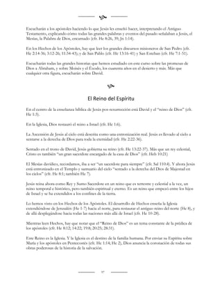 
Escucharán a los apóstoles haciendo lo que Jesús les enseñó hacer, interpretando el Antiguo
Testamento, explicando cómo todas las grandes palabras y eventos del pasado señalaban a Jesús, el
Mesías, la Palabra de Dios, encarnado (cfr. He 8:26, 39; Jn 1:14).

En los Hechos de los Apóstoles, hay que leer los grandes discursos misioneros de San Pedro (cfr.
He 2:14-36; 3:12-26; 11:34-43); y de San Pablo (cfr. He 13:16-41) y San Esteban (cfr. He 7:1-51).

Escucharán todas las grandes historias que hemos estudiado en este curso sobre las promesas de
Dios a Abraham, y sobre Moisés y el Éxodo, los cuarenta años en el desierto y más. Más que
cualquier otra figura, escucharán sobre David.


                                                     
                                       El Reino del Espíritu
En el centro de la enseñanza bíblica de Jesús pos-resurrección está David y el “reino de Dios” (cfr.
He 1:3).

En la Iglesia, Dios restauró el reino a Israel (cfr. He 1:6).

La Ascensión de Jesús al cielo está descrita como una entronización real. Jesús es llevado al cielo a
sentarse a la derecha de Dios para toda la eternidad (cfr. He 2:22-36).

Sentado en el trono de David, Jesús gobierna su reino (cfr. He 13:22-37). Más que un rey celestial,
Cristo es también “un gran sacerdote encargado de la casa de Dios” (cfr. Heb 10:21)

El Mesías davídico, recordamos, iba a ser “un sacerdote para siempre” (cfr. Sal 110:4). Y ahora Jesús
está entronizado en el Templo y santuario del cielo “sentado a la derecha del Dios de Majestad en
los cielos” (cfr. He 8:1; también He 7).

Jesús reina ahora como Rey y Sumo Sacerdote en un reino que es terrestre y celestial a la vez, un
reino temporal e histórico, pero también espiritual y eterno. Es un reino que empezó entre los hijos
de Israel y se ha extendidos a los confines de la tierra.

Lo hemos visto en los Hechos de los Apóstoles. El desarrollo de Hechos enseña la Iglesia
extendiéndose de Jerusalén (He 1-7) hacia el norte, para restaurar el antiguo reino del norte (He 8), y
de allá desplegándose hacia todas las naciones más allá de Israel (cfr. He 10-28).

Mientras leen Hechos, hay que notar que el “Reino de Dios” es un tema constante de la prédica de
los apóstoles (cfr. He 8:12; 14:22; 19:8; 20:25; 28:31).

Este Reino es la Iglesia. Y la Iglesia es el destino de la familia humana. Por enviar su Espíritu sobre
María y los apóstoles en Pentecostés (cfr. He 1:14; He 2), Dios anuncia la coronación de todas sus
obras poderosas de la historia de la salvación.




                                                97
 